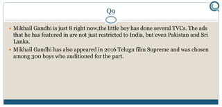 Q9
 Mikhail Gandhi is just 8 right now,the little boy has done several TVCs. The ads
that he has featured in are not just restricted to India, but even Pakistan and Sri
Lanka.
 Mikhail Gandhi has also appeared in 2016 Telugu film Supreme and was chosen
among 300 boys who auditioned for the part.
 