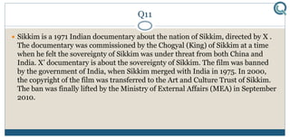 Q11
 Sikkim is a 1971 Indian documentary about the nation of Sikkim, directed by X .
The documentary was commissioned by the Chogyal (King) of Sikkim at a time
when he felt the sovereignty of Sikkim was under threat from both China and
India. X’ documentary is about the sovereignty of Sikkim. The film was banned
by the government of India, when Sikkim merged with India in 1975. In 2000,
the copyright of the film was transferred to the Art and Culture Trust of Sikkim.
The ban was finally lifted by the Ministry of External Affairs (MEA) in September
2010.
 