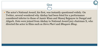 Q12
 The actor's National Award, his first, was instantly questioned widely. On
Twitter, several wondered why Akshay had been feted for a performance
considered inferior to those of Aamir Khan and Manoj Bajpayee in Dangal and
Aligarh. Dots were joined from Akshay to National Award jury chairman X, who
directed the actor in films such as Hera Pheri and Bhagam Bhag.
 