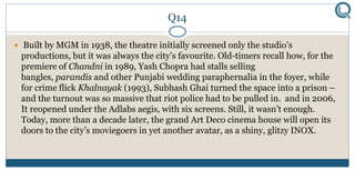 Q14
 Built by MGM in 1938, the theatre initially screened only the studio’s
productions, but it was always the city’s favourite. Old-timers recall how, for the
premiere of Chandni in 1989, Yash Chopra had stalls selling
bangles, parandis and other Punjabi wedding paraphernalia in the foyer, while
for crime flick Khalnayak (1993), Subhash Ghai turned the space into a prison –
and the turnout was so massive that riot police had to be pulled in. and in 2006,
It reopened under the Adlabs aegis, with six screens. Still, it wasn’t enough.
Today, more than a decade later, the grand Art Deco cinema house will open its
doors to the city’s moviegoers in yet another avatar, as a shiny, glitzy INOX.
 