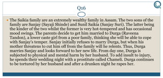 Q16
 The Saikia family are an extremely wealthy family in Assam. The two sons of the
family are Sanjay (Sayaji Shinde) and Sunil Saikia (Sanjay Suri). The latter being
the kinder of the two whilst the former is very hot-tempered and has occasional
mood swings. The parents decide to get him married to Durga (Raveena
Tandon), a lower caste girl from a poor family, thinking she will be able to cope
with Sanjay's temper. Sanjay initially refuses to marry Durga, but when his
mother threatens to cut him off from the family will he relents. Thus, Durga
marries Sanjay and looks forward to her new life. From day one, Durga is
subjected to physical and mental harm by her husband. To add insult to injury,
he spends their wedding night with a prostitute called Chameli. Durga continues
to be tortured by her husband and after a drunken night he rapes her.
 