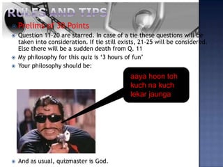  Prelims     of 30 Points
   Question 11-20 are starred. In case of a tie these questions will be
    taken into consideration. If tie still exists, 21-25 will be considered.
    Else there will be a sudden death from Q. 11
   My philosophy for this quiz is ‘3 hours of fun’
   Your philosophy should be:
                                              aaya hoon toh
                                              kuch na kuch
                                              lekar jaunga




   And as usual, quizmaster is God.
 