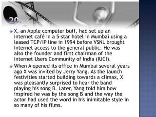  X, an Apple computer buff, had set up an
  Internet café in a 5-star hotel in Mumbai using a
  leased TCP/IP line in 1994 before VSNL brought
  Internet access to the general public. He was
  also the founder and first chairman of the
  Internet Users Community of India (IUCI).
 When A opened its office in Mumbai several years
  ago X was invited by Jerry Yang. As the launch
  festivities started building towards a climax, X
  was pleasantly surprised to hear the band
  playing his song B. Later, Yang told him how
  inspired he was by the song B and the way the
  actor had used the word in his inimitable style in
  so many of his films.
 