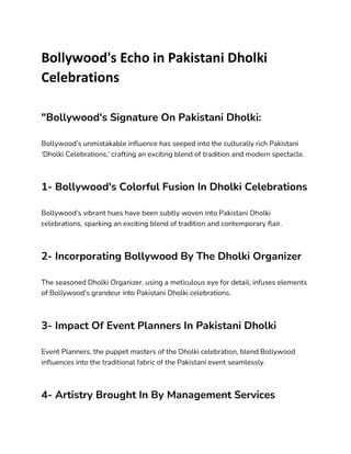 Bollywood's Echo in Pakistani Dholki
Celebrations
"Bollywood's Signature On Pakistani Dholki:
Bollywood’s unmistakable influence has seeped into the culturally rich Pakistani
‘Dholki Celebrations,’ crafting an exciting blend of tradition and modern spectacle.
1- Bollywood's Colorful Fusion In Dholki Celebrations
Bollywood’s vibrant hues have been subtly woven into Pakistani Dholki
celebrations, sparking an exciting blend of tradition and contemporary flair.
2- Incorporating Bollywood By The Dholki Organizer
The seasoned Dholki Organizer, using a meticulous eye for detail, infuses elements
of Bollywood’s grandeur into Pakistani Dholki celebrations.
3- Impact Of Event Planners In Pakistani Dholki
Event Planners, the puppet masters of the Dholki celebration, blend Bollywood
influences into the traditional fabric of the Pakistani event seamlessly.
4- Artistry Brought In By Management Services
 