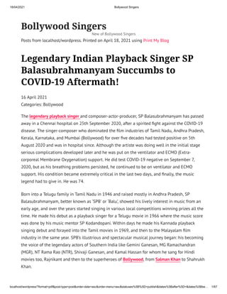18/04/2021 Bollywood Singers
localhost/wordpress/?format=pdf&post-type=post&order-date=asc&order-menu=asc&statuses%5B%5D=publish&dates%5Bafter%5D=&dates%5Bbe… 1/67
Bollywood Singers
Posts from localhost/wordpress. Printed on April 18, 2021 using Print My Blog
Legendary Indian Playback Singer SP
Balasubrahmanyam Succumbs to
COVID-19 Aftermath!
16 April 2021
Categories: Bollywood
The legendary playback singer and composer-actor-producer, SP Balasubrahmanyam has passed
away in a Chennai hospital on 25th September 2020, after a spirited ght against the COVID-19
disease. The singer-composer who dominated the lm industries of Tamil Nadu, Andhra Pradesh,
Kerala, Karnataka, and Mumbai (Bollywood) for over ve decades had tested positive on 5th
August 2020 and was in hospital since. Although the artiste was doing well in the initial stage
serious complications developed later and he was put on the ventilator and ECMO (Extra-
corporeal Membrane Oxygenation) support. He did test COVID-19 negative on September 7,
2020, but as his breathing problems persisted, he continued to be on ventilator and ECMO
support. His condition became extremely critical in the last two days, and nally, the music
legend had to give in. He was 74.
Born into a Telugu family in Tamil Nadu in 1946 and raised mostly in Andhra Pradesh, SP
Balasubrahmanyam, better known as ‘SPB’ or ‘Balu’, showed his lively interest in music from an
early age, and over the years started singing in various local competitions winning prizes all the
time. He made his debut as a playback singer for a Telugu movie in 1966 where the music score
was done by his music mentor SP Kodandopani. Within days he made his Kannada playback
singing debut and forayed into the Tamil movies in 1969, and then to the Malayalam lm
industry in the same year. SPB’s illustrious and spectacular musical journey began: his becoming
the voice of the legendary actors of Southern India like Gemini Ganesan, MG Ramachandran
(MGR), NT Rama Rao (NTR), Shivaji Ganesan, and Kamal Hassan for whom he sang for Hindi
movies too, Rajnikant and then to the superheroes of Bollywood, from Salman Khan to Shahrukh
Khan.
New of Bollywood Singers
 