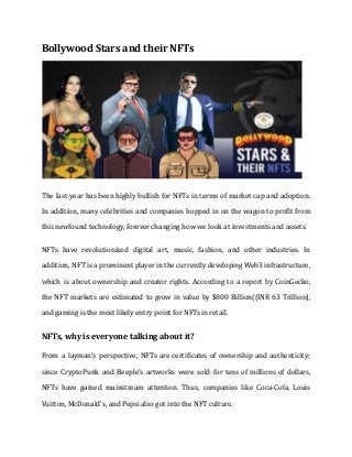 Bollywood Stars and their NFTs
The last year has been highly bullish for NFTs in terms of market cap and adoption.
In addition, many celebrities and companies hopped in on the wagon to profit from
this newfound technology, forever changing how we look at investments and assets.
NFTs have revolutionized digital art, music, fashion, and other industries. In
addition, NFT is a prominent player in the currently developing Web3 infrastructure,
which is about ownership and creator rights. According to a report by CoinGecko,
the NFT markets are estimated to grow in value by $800 Billion((INR 63 Trillion),
and gaming is the most likely entry point for NFTs in retail.
NFTs, why is everyone talking about it?
From a layman's perspective, NFTs are certificates of ownership and authenticity;
since CryptoPunk and Beeple's artworks were sold for tens of millions of dollars,
NFTs have gained mainstream attention. Thus, companies like Coca-Cola, Louis
Vuitton, McDonald's, and Pepsi also got into the NFT culture.
 