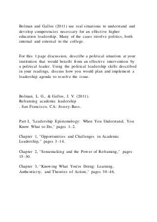 Bolman and Gallos (2011) use real situations to understand and
develop competencies necessary for an effective higher
education leadership. Many of the cases involve politics, both
internal and external to the college.
For this 1 page discussion, describe a political situation at your
institution that would benefit from an effective intervention by
a political leader. Using the political leadership skills described
in your readings, discuss how you would plan and implement a
leadership agenda to resolve the issue.
Bolman, L. G., & Gallos, J. V. (2011).
Reframing academic leadership
. San Francisco, CA: Jossey-Bass.
Part I, "Leadership Epistemology: When You Understand, You
Know What to Do," pages 1–2.
Chapter 1, "Opportunities and Challenges in Academic
Leadership," pages 3–14.
Chapter 2, "Sensemaking and the Power of Reframing," pages
15–30.
Chapter 3, "Knowing What You're Doing: Learning,
Authenticity, and Theories of Action," pages 30–46.
 