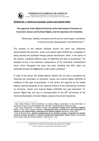 COMISION COLOMBIANA DE J URISTAS
                          Organización no gubernamental con status consultivo ante la ONU
                Filial de la Comisión Andina de Juristas (Lima) y de la Comisión Internacional de Juristas (Ginebra).



Bulletin No. 1: Series on economic, social, and cultural rights


    The approval of the Optional Protocol of the International Covenant on
    Economic, Social, and Cultural Rights, and its importance for Colombia


           Democracy, stability, and peace cannot survive much longer in conditions
                                                                                                                        1
                                           of chronic poverty, dispossession, and abandonment.


The practice of the national tribunals around the world has sufficiently
demonstrated that economic, social, and cultural rights (ESCR) are susceptible of
being claimed and protected through judicial mechanisms, which, in the hands of
the citizens, constitute effective ways of defending this type of guarantees.2 An
example of this is the extensive jurisprudence of the Colombian Constitutional
Court, which throughout the years has been admitting that ESC rights are
justiciable through the tutela action under certain conditions.3


In spite of the above, the United Nations System did not have a procedure for
informing the Committee on Economic, Social, and Cultural Rights (CESCR) of
violations of this type of guarantees. In this sense, the approval by the United
Nations General Assembly of the Optional Protocol of the International Covenant
on Economic, Social, and Cultural Rights (ICESCR) this past December 10,
Human Rights Day and day of commemoration of the 60th anniversary of the
Universal Declaration of Human Rights, acquires the utmost importance.


1
  See United Nations, World Conference on Human Rights, Declaration of the Committee on
Economic, Social, and Cultural Rights, doc. A/CONF.157/PC/62/Add.5, March 26 1993.
2
  See Víctor Abramovich y Christian Courtis, Los derechos sociales como derechos exigibles,
Madrid, Trotta, 2002. Gerardo Pisarello, Vivienda para todos: un derecho en (de) construcción, El
derecho a una vivienda digna y adecuada como derecho exigible, Barcelona, Icaria, 2003.
3
  Antonio Barreto Rozo, Amparo constitucional de los derechos sociales, A propósito del carácter
social de la acción de tutela, en Derecho constitucional: perspectivas críticas, Bogotá, Universidad
de los Andes Siglo del Hombre editores, 1999, pp. 85 122.
                                     1
    ___________________________________________________________________
                      Personería jurídica: resolución 1060, Agosto de 1988, Alcaldía Mayor de Bogotá
                       Calle 72 No. 12- 65 Piso 7 Tel: (571) 3768200 - 3434710 Fax: (571) 3768230
                             E-mail: ccj@col.net.co Apartado Aéreo 58533 Bogotá, Colombia
 