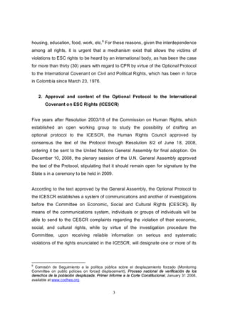 housing, education, food, work, etc.6 For these reasons, given the interdependence
among all rights, it is urgent that a mechanism exist that allows the victims of
violations to ESC rights to be heard by an international body, as has been the case
for more than thirty (30) years with regard to CPR by virtue of the Optional Protocol
to the International Covenant on Civil and Political Rights, which has been in force
in Colombia since March 23, 1976.


    2. Approval and content of the Optional Protocol to the International
       Covenant on ESC Rights (ICESCR)


Five years after Resolution 2003/18 of the Commission on Human Rights, which
established an open working group to study the possibility of drafting an
optional protocol to the ICESCR, the Human Rights Council approved by
consensus the text of the Protocol through Resolution 8/2 of June 18, 2008,
ordering it be sent to the United Nations General Assembly for final adoption. On
December 10, 2008, the plenary session of the U.N. General Assembly approved
the text of the Protocol, stipulating that it should remain open for signature by the
State s in a ceremony to be held in 2009.


According to the text approved by the General Assembly, the Optional Protocol to
the ICESCR establishes a system of communications and another of investigations
before the Committee on Economic, Social and Cultural Rights (CESCR). By
means of the communications system, individuals or groups of individuals will be
able to send to the CESCR complaints regarding the violation of their economic,
social, and cultural rights, while by virtue of the investigation procedure the
Committee, upon receiving reliable information on serious and systematic
violations of the rights enunciated in the ICESCR, will designate one or more of its



6
  Comisión de Seguimiento a la política pública sobre el desplazamiento forzado (Monitoring
Committee on public policies on forced displacement), Proceso nacional de verificación de los
derechos de la población desplazada, Primer Informe a la Corte Constitucional, January 31 2008,
available at www.codhes.org.


                                              3
 
