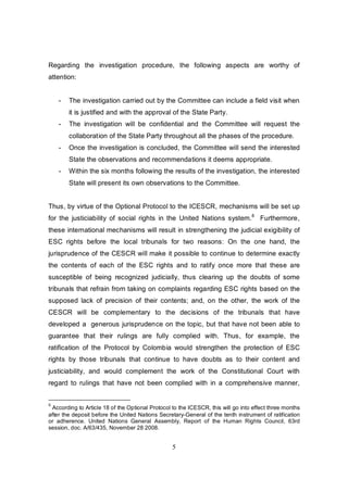Regarding the investigation procedure, the following aspects are worthy of
attention:


    -   The investigation carried out by the Committee can include a field visit when
        it is justified and with the approval of the State Party.
    -   The investigation will be confidential and the Committee will request the
        collaboration of the State Party throughout all the phases of the procedure.
    -   Once the investigation is concluded, the Committee will send the interested
        State the observations and recommendations it deems appropriate.
    -   Within the six months following the results of the investigation, the interested
        State will present its own observations to the Committee.


Thus, by virtue of the Optional Protocol to the ICESCR, mechanisms will be set up
for the justiciability of social rights in the United Nations system.8 Furthermore,
these international mechanisms will result in strengthening the judicial exigibility of
ESC rights before the local tribunals for two reasons: On the one hand, the
jurisprudence of the CESCR will make it possible to continue to determine exactly
the contents of each of the ESC rights and to ratify once more that these are
susceptible of being recognized judicially, thus clearing up the doubts of some
tribunals that refrain from taking on complaints regarding ESC rights based on the
supposed lack of precision of their contents; and, on the other, the work of the
CESCR will be complementary to the decisions of the tribunals that have
developed a generous jurisprudence on the topic, but that have not been able to
guarantee that their rulings are fully complied with. Thus, for example, the
ratification of the Protocol by Colombia would strengthen the protection of ESC
rights by those tribunals that continue to have doubts as to their content and
justiciability, and would complement the work of the Constitutional Court with
regard to rulings that have not been complied with in a comprehensive manner,


8
 According to Article 18 of the Optional Protocol to the ICESCR, this will go into effect three months
after the deposit before the United Nations Secretary-General of the tenth instrument of ratification
or adherence. United Nations General Assembly, Report of the Human Rights Council, 63rd
session, doc. A/63/435, November 28 2008.


                                                  5
 