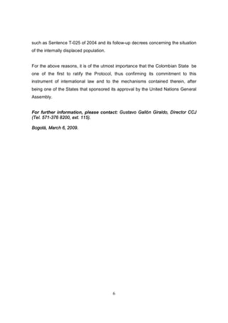 such as Sentence T-025 of 2004 and its follow-up decrees concerning the situation
of the internally displaced population.


For the above reasons, it is of the utmost importance that the Colombian State be
one of the first to ratify the Protocol, thus confirming its commitment to this
instrument of international law and to the mechanisms contained therein, after
being one of the States that sponsored its approval by the United Nations General
Assembly.


For further information, please contact: Gustavo Gallón Giraldo, Director CCJ
(Tel. 571-376 8200, ext. 115).

Bogotá, March 6, 2009.




                                          6
 