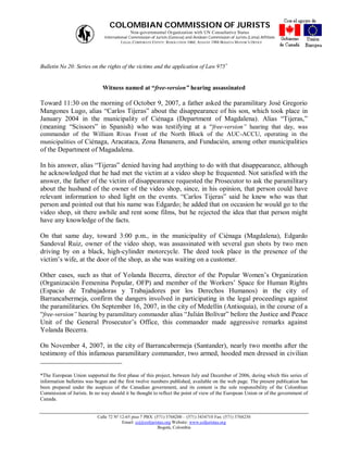 COLOMBIAN COMMISSION OF JURISTS
                                            Non-governmental Organization with UN Consultative Status
                              International Commission of Jurists (Geneva) and Andean Commission of Jurists (Lima) Affiliate
                                        LEGAL CORPORATE ENTITY: RESOLUTION 1060, AUGUST 1988 BOGOTA MAYOR’S OFFICE




Bulletin No 20: Series on the rights of the victims and the application of Law 975


                             Witness named at “free-version” hearing assassinated

Toward 11:30 on the morning of October 9, 2007, a father asked the paramilitary José Gregorio
Mangones Lugo, alias “Carlos Tijeras” about the disappearance of his son, which took place in
January 2004 in the municipality of Ciénaga (Department of Magdalena). Alias “Tijeras,”
(meaning “Scissors” in Spanish) who was testifying at a “free-version” hearing that day, was
commander of the William Rivas Front of the North Block of the AUC-ACCU, operating in the
municipalities of Ciénaga, Aracataca, Zona Bananera, and Fundación, among other municipalities
of the Department of Magadalena.

In his answer, alias “Tijeras” denied having had anything to do with that disappearance, although
he acknowledged that he had met the victim at a video shop he frequented. Not satisfied with the
answer, the father of the victim of disappearance requested the Prosecutor to ask the paramilitary
about the husband of the owner of the video shop, since, in his opinion, that person could have
relevant information to shed light on the events. “Carlos Tijeras” said he knew who was that
person and pointed out that his name was Edgardo; he added that on occasion he would go to the
video shop, sit there awhile and rent some films, but he rejected the idea that that person might
have any knowledge of the facts.

On that same day, toward 3:00 p.m., in the municipality of Ciénaga (Magdalena), Edgardo
Sandoval Ruiz, owner of the video shop, was assassinated with several gun shots by two men
driving by on a black, high-cylinder motorcycle. The deed took place in the presence of the
victim’s wife, at the door of the shop, as she was waiting on a customer.

Other cases, such as that of Yolanda Becerra, director of the Popular Women’s Organization
(Organización Femenina Popular, OFP) and member of the Workers’ Space for Human Rights
(Espacio de Trabajadoras y Trabajadores por los Derechos Humanos) in the city of
Barrancabermeja, confirm the dangers involved in participating in the legal proceedings against
the paramilitaries. On September 16, 2007, in the city of Medellín (Antioquia), in the course of a
“free-version” hearing by paramilitary commander alias “Julián Bolívar” before the Justice and Peace
Unit of the General Prosecutor’s Office, this commander made aggressive remarks against
Yolanda Becerra.

On November 4, 2007, in the city of Barrancabermeja (Santander), nearly two months after the
testimony of this infamous paramilitary commander, two armed, hooded men dressed in civilian


*The European Union supported the first phase of this project, between July and December of 2006, during which this series of
information bulletins was begun and the first twelve numbers published, available on the web page. The present publication has
been prepared under the auspices of the Canadian government, and its content is the sole responsibility of the Colombian
Commission of Jurists. In no way should it be thought to reflect the point of view of the European Union or of the government of
Canada.


                           Calle 72 Nº 12-65 piso 7 PBX: (571) 3768200 – (571) 3434710 Fax: (571) 3768230
                                        Email: ccj@coljuristas.org Website: www.coljuristas.org
                                                          Bogotá, Colombia
 