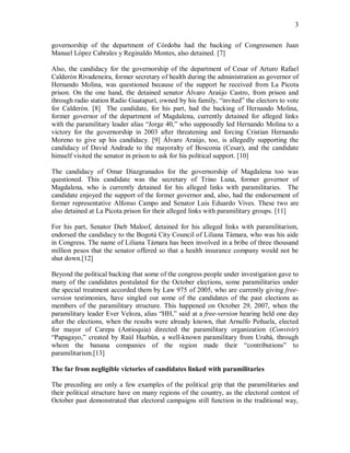 3


governorship of the department of Córdoba had the backing of Congressmen Juan
Manuel López Cabrales y Reginaldo Montes, also detained. [7]

Also, the candidacy for the governorship of the department of Cesar of Arturo Rafael
Calderón Rivadeneira, former secretary of health during the administration as governor of
Hernando Molina, was questioned because of the support he received from La Picota
prison. On the one hand, the detained senator Álvaro Araújo Castro, from prison and
through radio station Radio Guatapurí, owned by his family, “invited” the electors to vote
for Calderón. [8] The candidate, for his part, had the backing of Hernando Molina,
former governor of the department of Magdalena, currently detained for alleged links
with the paramilitary leader alias “Jorge 40,” who supposedly led Hernando Molina to a
victory for the governorship in 2003 after threatening and forcing Cristian Hernando
Moreno to give up his candidacy. [9] Álvaro Araújo, too, is allegedly supporting the
candidacy of David Andrade to the mayoralty of Bosconia (Cesar), and the candidate
himself visited the senator in prison to ask for his political support. [10]

The candidacy of Omar Díazgranados for the governorship of Magdalena too was
questioned. This candidate was the secretary of Trino Luna, former governor of
Magdalena, who is currently detained for his alleged links with paramilitaries. The
candidate enjoyed the support of the former governor and, also, had the endorsement of
former representative Alfonso Campo and Senator Luis Eduardo Vives. These two are
also detained at La Picota prison for their alleged links with paramilitary groups. [11]

For his part, Senator Dieb Maloof, detained for his alleged links with paramilitarism,
endorsed the candidacy to the Bogotá City Council of Liliana Támara, who was his aide
in Congress. The name of Liliana Támara has been involved in a bribe of three thousand
million pesos that the senator offered so that a health insurance company would not be
shut down.[12]

Beyond the political backing that some of the congress people under investigation gave to
many of the candidates postulated for the October elections, some paramilitaries under
the special treatment accorded them by Law 975 of 2005, who are currently giving free-
version testimonies, have singled out some of the candidates of the past elections as
members of the paramilitary structure. This happened on October 29, 2007, when the
paramilitary leader Ever Veloza, alias “HH,” said at a free-version hearing held one day
after the elections, when the results were already known, that Arnulfo Peñuela, elected
for mayor of Carepa (Antioquia) directed the paramilitary organization (Convivir)
“Papagayo,” created by Raúl Hazbún, a well-known paramilitary from Urabá, through
whom the banana companies of the region made their “contributions” to
paramilitarism.[13]

The far from negligible victories of candidates linked with paramilitaries

The preceding are only a few examples of the political grip that the paramilitaries and
their political structure have on many regions of the country, as the electoral contest of
October past demonstrated that electoral campaigns still function in the traditional way,
 
