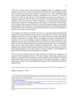 6


In the face of these threats, the government responded mostly by assigning a greater
number of state forces to watch over the elections. [26] However, greater presence of the
state forces does not mean greater freedom or security for the voters. Although polling
day went off in apparent calm and with few “alterations of law and order,” it is not less
true that, in order for state forces to be the guarantors of security on polling days, it
would be required, in the first place, that the links between paramilitary groups and
members of the state forces be broken. Furthermore, in what concerns paramilitary
groups, their strategy for exerting pressure on the voters is not limited to armed pressure,
as the October elections proved. In order to seize political power locally and nationally,
the paramilitaries have resorted to diverse strategies that span from campaign financing to
electoral fraud, none of which has a satisfactory solution in an increase in the number of
state forces to watch over the elections.

In conclusion, the elections of October 28 were not, as the government announced and
expected, “the most transparent in the history of Colombia.”[27] If there was anything
transparent about them, it is the influence of criminal interests seriously affecting the
validity of democracy in Colombia. What would happen, for instance, if the thousands of
fraudulent votes won by candidates backed and financed by the paramilitaries were
deducted from the total votes obtained in the elections for national and local public
office? Surely the political landscape would change considerably, since the threshold to
gain access to seats, in this case in Congress, would go down. Thus, as the results
changed, other legitimate political parties would now obtain the seats that they could not;
this would bring balance to the political forces in Congress and have a direct influence on
public policies and on the laws to be approved by Congress.

The way that the political map took shape through the elections, no change can be
expected in the management of power. For such a change to take place, guarantees are
needed of separation between politicians and paramilitary groups. Perhaps an electoral
reform that would set clear and transparent rules of the game would permit a purge of
public bodies, which, as the current judicial investigations show, are deeply penetrated by
paramilitarism.

For more information, please contact Gustavo Gallón-Giraldo, Director of the CCJ, at Tel. (571) 376 8200, Ext. 115.

Bogotá, December 27, 2007


*  The present publication has been produced with the support of the European Union and the Government of Canada. Its contents are
the sole responsibility of the Colombian Commission of Jurists. In no way should it be thought to reflect the point of view of the
European Union or of the government of Canada.
[1] See, among others, the words of the President, Álvaro Uribe Vélez, on July 20, 2007 at the ceremony of installation of Congress.
See: http://web.presidencia.gov.co.
[2] Claudia López, “¡Peligro! No escoja candidatos de alto riesgo para la democracia”, (Warning! Do not choose candidates who put
democracy at risk). October 26, 2007. Consulted at: : www.semana.com
[3] El Tiempo, “Partidos heridos por la parapolítica van en busca de 16 gobernaciones” (Parties wounded by parapolitics go in search
of 16 governorships). October 21, 2007, pages 14-15
 [4]Ibíd.
[5] Ibíd.
[6] El Espectador, “Mapa electoral de la costa”, (Electoral Map of the Coast), September 2, 2007, page 4-A.
[7] Ibíd.
 