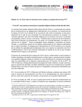 COMISIÓN COLOMBIANA DE JURISTAS
                           Organización no gubernamental con estatus consultivo ante la ONU
                Filial de la Comisión Internacional de Juristas (Ginebra) y de la Comisión Andina de Juristas (Lima)
                       PERSONERÍA JURÍDICA: RESOLUCIÓN 1060, AGOSTO DE 1988 DE LA ALCALDÍA M AYOR DE BOGOTÁ




Boletín No. 22: Serie sobre los derechos de las víctimas y la aplicación de la ley 975


    “Urrá II”, una amenaza mortal para el pueblo indígena Embera Katío del alto Sinú

La existencia del pueblo indígena Embera Katío del alto Sinú se ve amenazada nuevamente
por la construcción de un megaproyecto hidroeléctrico en su territorio. La construcción de
la represa de Urrá I en la década de los noventa ha sido, hasta el momento, la más grave
afectación de la vida de esta comunidad. Ese macroproyecto constituyó un irrespeto a la
“relación espiritual” que tiene este pueblo indígena con su territorio, así como a su derecho
de propiedad, control y acceso a sus tierras, “condición para el ejercicio de otros derechos,
tales como el derecho a la alimentación, a la salud, a la vivienda adecuada, a la cultura o al
ejercicio de la religión”1. Varias comunidades fueron obligadas a reasentarse de manera
forzada, y a transformar muchos de sus hábitos tradicionales por los impactos ambientales
que la represa introdujo. El megaproyecto hidroeléctrico de Urrá II consiste en la creación
de un embalse de capacidad aproximadamente diez veces superior al construido con Urrá I
(7.400 hectáreas). Urrá II fue archivado finalizando la década de los 80 ya que el Banco
Mundial retiró el apoyo a este proyecto.

El proceso de construcción de la represa de Urrá I estuvo viciado desde su inicio porque el
Estado colombiano incumplió sistemáticamente su deber legal y constitucional de consultar
a los pueblos indígenas cuando su territorio se viera afectado por la construcción de alguna
obra, de conformidad con lo dispuesto expresamente por el Convenio 169 de la OIT2. En
1993 el Inderena, entidad gubernamental encargada del medio ambiente, otorgó el permiso
para la construcción del dique sin haber adelantado el proceso de consulta previa al pueblo
Embera Katío y sin tener en cuenta las graves e irreparables consecuencias ambientales que
esta obra implicaba.

El 11 de noviembre de 1997, el Ministerio del Medio Ambiente, mediante auto número 828
negó la licencia de funcionamiento con base en el incumplimiento de varios requisitos
previos, entre ellos el proceso de consulta y concertación con el pueblo Embera Katío.

El 10 de noviembre de 1998, la Corte Constitucional tuteló los derechos fundamentales de
la comunidad Embera Katío y ordenó al Gobierno que suspendiera la licencia ambiental


  La presente publicación ha sido elaborada con el auspicio de la Unión Europea y el Gobierno de Canadá y el
contenido de la misma es responsabilidad exclusiva de la Comisión Colombiana de Juristas. En ningún caso
debe considerarse que refleja los puntos de vista de la Unión Europea ni del Gobierno de Canadá.
1
  Naciones Unidas, Consejo de Derechos Humanos, Informe del Relator Especial sobre la situación de los
derechos humanos y las libertades fundamentales de los indígenas, Sr. Rodolfo Stavenhagen, doc. A/HRC/15
del 15 de noviembre de 2007, párr. 43.
2
  Aprobado por la ley 21 de 1991, y vigente para Colombia desde el 6 de agosto de 1992.


                     Calle 72 Nº 12-65 piso 7 PBX: (571) 3768200 – (571) 3434710 Fax: (571) 3768230
                                  Email: ccj@coljuristas.org Website: www.coljuristas.org
                                                     Bogotá, Colombia
 