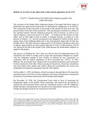 Con el apoyo de:

                                                                                                                   1
                                                                                                                          Gobierno de
                                                                                                                            Canadá

Bulletin No 22: Series on the rights of the victims and the application of Law 975


           “Urrá II”: A deadly threat to the Embera Katío indigenous people of the
                                      Upper Sinú region

The existence of the Embera Katío indigenous people of the upper Sinú River region is
threatened once again by the construction of a hydroelectric megaproject on its territory.
The construction of the Urrá I dam in the decade of the nineties has had, up to now, the
gravest effects on the life of this community. This macroproject constitutes an offense to
the “spiritual relation” that this indigenous group has with its territory, as well as to its
right to property, control and access to its lands - “a condition for the exercise of other
rights, such as their right to food, to health, to adequate housing, to culture or to the
practice of religion”. [1] Several communities were obligated to resettle forcibly and to
change many of the traditional habits due to the environmental impact that the dam has
brought with it. The hydro electrical mega project Urra II consists in building a dam with
a capacity approximately ten times greater than that of Urrá I (7,400 hectares). Urrá II
was shelved at the end of the decade of the 1980s because the World Bank withdrew its
support to the project.

The process of building the Urrá I dam was flawed from the beginning because the
Colombian state failed to comply with its legal and constitutional obligation to consult
with the indigenous peoples if their territory is affected by any construction, in
conformity with the explicit stipulations of ILO Convention No. 169.[2] In 1993,
Inderena, the government body charged with environmental protection, gave permission
for the construction of the dike without carrying out the process of previous consultation
with the Embera Katío people and without taking into consideration the serious and
irreparable environmental consequences that the work implied.

On November 11, 1997, the Ministry of the Environment, through Decree 828, denied the
operating license on the basis of non-compliance with various prerequisites, among them
the process of consultation and accord with the Embera Katío people.

On November 10, 1998, the Constitutional Court ruled in favor of protecting the
fundamental rights of the Embera Katío community and ordered the government to
suspend the environmental license until the consultation process with the indigenous
people took place and agreement was reached on all compensatory measures necessary to
mitigate the damage caused by the construction of the dam.




*The European Union supported the first phase of this project, between July and December of 2006, during which this
series of information bulletins was begun and the first twelve numbers published, available on the web page. The
present publication has been prepared under the auspices of the Canadian government, and its content is the sole
responsibility of the Colombian Commission of Jurists. In no way should it be thought to reflect the point of view of
the European Union or of the government of Canada.
 