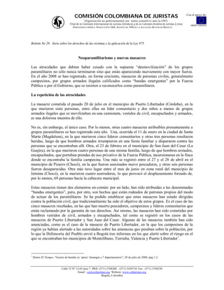 Con el apoyo de:
                                       COMISIÓN COLOMBIANA DE JURISTAS
                                               Organización no gubernamental con status consultivo ante la ONU
                                   Filial de la Comisión Internacional de Juristas (Ginebra) y de la Comisión Andina de Juristas (Lima)      UNIÓN EUROPEA
                                      PERSONERÍA JURÍDICA: RESOLUCIÓN 1060, AGOSTO DE 1988 DE LA ALCALDÍA MAYOR DE BOGOTÁ




Boletín No 29: Serie sobre los derechos de las víctimas y la aplicación de la Ley 975



                                          Neoparamilitarismo y nuevas masacres

Las atrocidades que debían haber cesado con la supuesta “desmovilización” de los grupos
paramilitares no sólo nunca terminaron sino que están apareciendo nuevamente con mayor fuerza.
En el año 2008 se han registrado, en forma creciente, masacres de personas civiles, generalmente
campesinos, por grupos armados ilegales calificados como “bandas emergentes” por la Fuerza
Pública o por el Gobierno, que se resisten a reconocerlos como paramilitares.

La repetición de las atrocidades

La masacre cometida el pasado 20 de julio en el municipio de Puerto Libertador (Córdoba), en la
que murieron siete personas, entre ellas un líder comunitario y dos niños a manos de grupos
armados ilegales que se movilizaban en una camioneta, vestidos de civil, encapuchados y armados,
es una dolorosa muestra de ello.

No es, sin embargo, el único caso. Por lo menos, otras cuatro masacres atribuibles presuntamente a
grupos paramilitares se han registrado este año. Una, ocurrida el 11 de enero en la ciudad de Santa
Marta (Magdalena), en la que murieron cinco líderes comunitarios y otras tres personas resultaron
heridas, luego de que hombres armados irrumpieron en una fiesta familiar y dispararon contra las
personas que se encontraban allí. Otra, el 23 de febrero en el municipio de San Juan del Cesar (La
Guajira), en la que murieron cuatro personas de una misma familia, luego de que hombres armados,
encapuchados, que portaban prendas de uso privativo de la Fuerza Pública, incursionaran en la finca
donde se encontraba la familia campesina. Una más se registró entre el 27 y el 28 de abril en el
municipio de Pizarro (Chocó), en la que fueron asesinados nueve pescadores, y otras seis personas
fueron desaparecidas. Otra más tuvo lugar entre el mes de junio en zona rural del municipio de
Istmina (Chocó), en la murieron cuatro aserradores, lo que provocó el desplazamiento forzado de,
por lo menos, 69 personas hacia la cabecera municipal.

Estas masacres tienen dos elementos en común: por un lado, han sido atribuidas a las denominadas
“bandas emergentes”, pero, por otro, son hechos que están rodeados de patrones propios del modo
de actuar de los paramilitares. Se ha podido establecer que estas masacres han estado dirigidas
contra la población civil, que tradicionalmente ha sido el objetivo de estos grupos. Es el caso de las
cinco masacres reseñadas, en las que han muerto pescadores, campesinos y líderes comunitarios que
están reclamando por la garantía de sus derechos. Así mismo, las masacres han sido cometidas por
hombres vestidos de civil, armados y encapuchados, tal como se registró en los casos de las
masacres de Puerto Libertador y San Juan del Cesar. Algunas de las masacres también han sido
anunciadas, como es el caso de la masacre de Puerto Libertador, en la que los campesinos de la
región ya habían alertado a las autoridades sobre las amenazas que pesaban sobre la población, por
lo que la Defensoría del Pueblo envió a Bogotá tres informes en los que alertó sobre el riesgo en el
que se encontraban los municipios de Montelíbano, Tierralta, Valencia y Puerto Libertador 1.



1
    Diario El Tiempo, “Guerra de bandas ex ‘paras’ desangra a 7 departamentos”, 28 de julio de 2008, pág.1-2.


                            Calle 72 Nº 12-65 piso 7 PBX: (571) 3768200 – (571) 3434710 Fax : (571) 3768230
                                         Email : ccj@coljuristas.org Website: www.coljuristas.org
                                                            Bogotá, Colombia
 