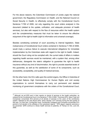 For the above reasons, the Colombian Commission of Jurists urges the national
government, the Regulatory Commission on Health, and the National Council on
Social Security in Health, to effectively comply with the Constitutional Court’s
Sentence T-760 of 2008, not only regarding the court orders analyzed in this
document (related to the update, unification, and adequate provision of health
services), but also with respect to the flow of resources within the health system
and the complementary measures that must be taken to ensure the effective
enjoyment of the right to health (right to information and universal coverage).


Besides constituting contempt of court according to internal legislation, State
inobservance of Constitutional Court orders contained in Sentence T-760 of 2008,
would imply a serious failure to execute international obligations for immediate
implementation by the Colombian state with regard to the right to health. Indeed,
should the Court ruling not be complied with, the current state of affairs in matters
regarding health services would be maintained, with a system that, among other
deficiencies, disregards the state’s obligation to guarantee the right to health
insurance without any kind of discrimination, the right to provide essential levels of
this guarantee, as well as the satisfaction of some of its components, such as
accessibility, acceptability, and quality of medical services.


On the other hand, the CCJ calls upon the control organs, the Office in Colombia of
the United Nations High Commissioner for Human Rights and civil society
organizations to commit themselves to carry out permanent and detailed
monitoring of government compliance with the orders of the Constitutional Court,



13
   Although not all EPS sent in their reports on denial of services to the health authorities, as
ordered by the Constitutional Court in its Sentence T-760 of 2008: “Coomeva EPS, Salud Total and
Compensar concentrate 48.2 percent of all denials of services to the users of the contributive
system, followed by the new Nueva EPS, which refused 1,017 services during the last quarter of
last year. For their part, Comfamiliar Huila, Comfamiliar Cartagena and Comparta concentrate 53.4
percent of all denials to the affiliates of the subsidized regime.” “EPS siguen negando servicios a
los pacientes” (EPS continue to refuse health services to patients), El Tiempo on line, June 26,
2009.


                                                10
 