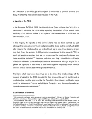 the unification of the POS; (3) the adoption of measures to prevent a denial or a
delay in rendering medical services included in the POS.


a) Update of the POS


In its Sentence T-760 of 2008, the Constitutional Court ordered the “adoption of
measures to eliminate the uncertainty regarding the content of the benefit plans
and carry out a periodic update of such plans,” and the deadline to do so was set
for February 1, 2009.


In this regard, the update of the service plans has not been carried out yet,
although the national government had promised to do so by the end of July 2009
after missing the initial deadline set by the Court. Up to now, it has become known
only that “from the present 6,300 procedures contained in the present POS, at
least 100 would be omitted that are no longer used by health professionals, and
1,000 would be included.” 2 However, only this past July 23 the Ministry of Social
Protection opened a consultation process that will continue through August 23 to
gather the opinions of the users of the health system regarding which medical
services should be included in the update of the POS.


Therefore, what has been done thus far is to define the “methodology” of the
process of updating the POS, in order to then proceed to carry it out through a
resolution that must be approved by the Regulatory Commission on Health, made
up of the Ministers of Finance and of Social Protection, and five members elected
by the President of the Republic.3


b) Unification of the POS

2
  “Minprotección señalará quién se va del régimen subsidiado”, (Ministry of Social Protection will
determine who leaves the subsidized regime) El Tiempo daily on-line, July 25, 2009.
3
 , In accordance with Law 1122 of 2007, the new Regulatory Commission on Health (CRES in
Spanish), made up strictly of government agencies, will take on the greater part of the functions that
the National Council on Health Social Security used to perform, which is made up of representatives
of territorial entities, employers, employees, the Social Security Institute, health-care professionals
and users of health services. In future, the Council will take on an advisory role.


                                                  3
 