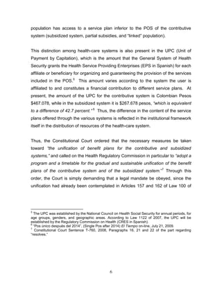 population has access to a service plan inferior to the POS of the contributive
system (subsidized system, partial subsidies, and “linked” population).


This distinction among health-care systems is also present in the UPC (Unit of
Payment by Capitation), which is the amount that the General System of Health
Security grants the Health Service Providing Enterprises (EPS in Spanish) for each
affiliate or beneficiary for organizing and guaranteeing the provision of the services
included in the POS.5 This amount varies according to the system the user is
affiliated to and constitutes a financial contribution to different service plans. At
present, the amount of the UPC for the contributive system is Colombian Pesos
$467.078, while in the subsidized system it is $267.678 pesos, “which is equivalent
to a difference of 42.7 percent.” 6 Thus, the difference in the content of the service
plans offered through the various systems is reflected in the institutional framework
itself in the distribution of resources of the health-care system.


Thus, the Constitutional Court ordered that the necessary measures be taken
toward “the unification of benefit plans for the contributive and subsidized
systems,” and called on the Health Regulatory Commission in particular to “adopt a
program and a timetable for the gradual and sustainable unification of the benefit
plans of the contributive system and of the subsidized system.”7 Through this
order, the Court is simply demanding that a legal mandate be obeyed, since the
unification had already been contemplated in Articles 157 and 162 of Law 100 of




5
  The UPC was established by the National Council on Health Social Security for annual periods, for
age groups, genders, and geographic areas. According to Law 1122 of 2007, the UPC will be
established by the Regulatory Commission on Health (CRES in Spanish).
6
  “Pos único después del 2014”, (Single Pos after 2014) El Tiempo on-line, July 21, 2009.
7
   Constitutional Court Sentence T-760, 2008, Paragraphs 16, 21 and 22 of the part regarding
“resolves.”




                                                6
 