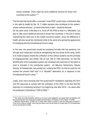 money available. There might be some additional services for those who
     contribute to the system.” 10


The formula that would offer a universal “small POS” would mean a backward step
in the right to health for the 18, 7 million persons who contribute to the system,
whose medical services – to which they have a right – would be reduced.
On the other hand, if the idea is to “level off” the POS so that it is “affordable,” but
also to offer some additional services to those who contribute, in the end it means
maintaining the statu quo in the health insurance system, since the difference in
health services would be maintained while at the same time giving the appearance
of complying with the Constitutional Court’s ruling.


In this way, the government would be complying formally with the sentence, but
through such measures it would be disregarding the true sense of the ruling, which
is to make progress toward the unification of the various systems (as the principle
of progressiveness and Article 162 of Law 100 of 1993 demands), so that the
benefits plan of the subsidized system are increased and improved on the basis of
what is included in the contributive system.             As Mauricio Santamaría, Deputy
Director of Fedesarrollo, has pointed out, unifying the POS “so that its costs do not
exceed the present total cost” is a “deceitful” alternative as a response to the
Constitutional Court’s ruling. 11


Lastly, even more worrying than the government’s hesitations regarding the form
and the resources to comply with the unification of the POS, is the fact that the
executive is considering carrying it out beginning only after 2014 – six years after
the publication of Sentence T-760 of 2008.12


10
   “No todas las enfermedades cabrán en el nuevo plan obligatorio de salud” (Not all diseases will
be covered by the new compulsory health-services plan), El Tiempo on-line, March 10 2009.
11
   Mauricio Santamaría, “El fallo de la Corte sobre salud ¿Cuánto y qué nos falta para cumplirlo?”
(The Court ruling on health: How long and how much do we need to comply with it?) El Espectador
on line, November 9, 2008.




                                                8
 
