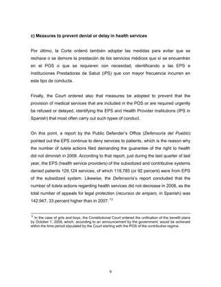 c) Measures to prevent denial or delay in health services


Por último, la Corte ordenó también adoptar las medidas para evitar que se
rechace o se demore la prestación de los servicios médicos que sí se encuentran
en el POS o que se requieren con necesidad, identificando a las EPS e
Instituciones Prestadoras de Salud (IPS) que con mayor frecuencia incurren en
este tipo de conducta.


Finally, the Court ordered also that measures be adopted to prevent that the
provision of medical services that are included in the POS or are required urgently
be refused or delayed, identifying the EPS and Health Provider Institutions (IPS in
Spanish) that most often carry out such types of conduct.


On this point, a report by the Public Defender’s Office (Defensoría del Pueblo)
pointed out the EPS continue to deny services to patients, which is the reason why
the number of tutela actions filed demanding the guarantee of the right to health
did not diminish in 2008. According to that report, just during the last quarter of last
year, the EPS (health service providers) of the subsidized and contributive systems
denied patients 129,124 services, of which 118,785 (or 92 percent) were from EPS
of the subsidized system. Likewise, the Defensoría’s report concluded that the
number of tutela actions regarding health services did not decrease in 2008, as the
total number of appeals for legal protection (recursos de amparo, in Spanish) was
142.947, 33 percent higher than in 2007. 13


12
  In the case of girls and boys, the Constitutional Court ordered the unification of the benefit plans
by October 1, 2009, which, according to an announcement by the government, would be achieved
within the time period stipulated by the Court starting with the POS of the contributive regime.




                                                  9
 