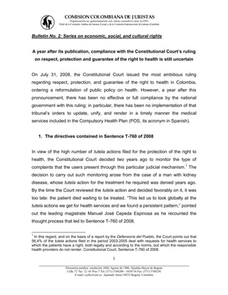 COMISION COLOMBIANA DE J URISTAS
                          Organización no gubernamental con status consultivo ante la ONU
                Filial de la Comisión Andina de Juristas (Lima) y de la Comisión Internacional de Juristas (Ginebra).




Bulletin No. 2: Series on economic, social, and cultural rights


A year after its publication, compliance with the Constitutional Court’s ruling
    on respect, protection and guarantee of the right to health is still uncertain


On July 31, 2008, the Constitutional Court issued the most ambitious ruling
regarding respect, protection, and guarantee of the right to health in Colombia,
ordering a reformulation of public policy on health. However, a year after this
pronouncement, there has been no effective or full compliance by the national
government with this ruling; in particular, there has been no implementation of that
tribunal’s orders to update, unify, and render in a timely manner the medical
services included in the Compulsory Health Plan (POS, its acronym in Spanish).


     1. The directives contained in Sentence T-760 of 2008


In view of the high number of tutela actions filed for the protection of the right to
health, the Constitutional Court decided two years ago to monitor the type of
complaints that the users present through this particular judicial mechanism.1 The
decision to carry out such monitoring arose from the case of a man with kidney
disease, whose tutela action for the treatment he required was denied years ago.
By the time the Court reviewed the tutela action and decided favorably on it, it was
too late: the patient died waiting to be treated. “This led us to look globally at the
tutela actions we get for health services and we found a persistent pattern,” pointed
out the leading magistrate Manuel José Cepeda Espinosa as he recounted the
thought process that led to Sentence T-760 of 2008.


1
 In this regard, and on the basis of a report by the Defensoría del Pueblo, the Court points out that
56,4% of the tutela actions filed in the period 2003-2005 deal with requests for health services to
which the patients have a right, both legally and according to the norms, but which the responsible
health providers do not render. Constitutional Court, Sentence T-760 of 2008.

                                       1
      ___________________________________________________________________
                      Personería jurídica: resolución 1060, Agosto de 1988, Alcaldía Mayor de Bogotá
                       Calle 72 No. 12- 65 Piso 7 Tel: (571) 3768200 - 3434710 Fax: (571) 3768230
                             E-mail: ccj@col.net.co Apartado Aéreo 58533 Bogotá, Colombia
 