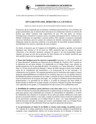 COMISIÓN COLOMBIANA DE JURISTAS
                                    Organización no gubernamental con status consultivo ante la ONU
                      Filial de la Comisión Internacional de Juristas (Ginebra) y de la Comisión Andina de Juristas (Lima)
                              PERSONERÍA JURÍDICA: RESOLUCIÓN 1060, AGOSTO DE 1988 DE LA ALCALDÍA MAYOR DE BOGOTÁ




A cinco días de aprobarse en Colombia ley de impunidad (Boletín número 2)


             SIN GARANTÍA DEL DERECHO A LA JUSTICIA
           Autores de crímenes de guerra y de lesa humanidad recibirían indultos encubiertos

El proyecto de ley impulsado por el Gobierno colombiano para beneficiar a los miembros de
grupos paramilitares que se desmovilicen desconoce las condiciones mínimas en materia de
justicia que deben sustentar toda negociación de paz. Por una parte, no incluye
investigaciones exhaustivas ni juicios serios, con plena participación de las víctimas en las
debidas condiciones de seguridad y asesoría jurídica. Pero además, el proyecto contempla
excesivos beneficios para los autores de crímenes de derecho internacional, eludiendo la
obligación estatal de sancionar conforme a los principios de necesidad, proporcionalidad y
razonabilidad a los autores y partícipes de estos crímenes.

En efecto, el proyecto que el Congreso de la República se dispone a aprobar, en la actual
legislatura que termina el 20 de junio de 2005, permitiría que los autores de graves
violaciones a los derechos humanos, crímenes de guerra y de lesa humanidad, queden
impunes sin pasar un solo día en prisión. Se trata entonces de un indulto encubierto que
sería posible a través de los siguientes mecanismos:

1. Penas más benignas para los mayores responsables (artículos 3 y 30): El beneficio de
la “pena alternativa” propuesto en el proyecto de ley llamado de “Justicia y Paz” consiste en
la aplicación de una pena distinta a la establecida en el Código Penal, cuyo cálculo no
guarda proporción con la gravedad del delito. En principio, esa “pena alternativa” oscilaría
entre 5 y 8 años de privación de libertad, y dentro de dicho margen la pena sería tasada en
razón de la contribución del beneficiario a la consecución de la paz nacional y la
colaboración con la justicia. Tal esquema permitiría que los individuos que tengan el mayor
grado de responsabilidad en la comisión de los crímenes (que son a su vez quienes tienen la
posibilidad de ordenar el desarme de sus tropas y manejan el mayor cúmulo de información)
sean los beneficiarios de las penas más bajas. Así, en lugar de establecer penas directamente
proporcionales a la gravedad de los delitos y al grado de jerarquía que haya tenido el
desmovilizado al interior de su grupo armado, el proyecto otorgaría las penas más benignas
a los cabecillas de los grupos, y eventualmente las más severas a los combatientes rasos.

2. Posibilidad de establecer penas inferiores a los cinco años (inciso 5º del artículo 30):
Si bien el Gobierno ha anunciado públicamente la aplicación de un mínimo de cinco años de
pena para quienes sean condenados por crímenes no amnistiables ni indultables, a su turno
ha introducido una cláusula en el proyecto de ley para que pueda establecerse como pena
privativa un período inferior a cinco años, cuando ese término menor resulte de la aplicación
de las previsiones contenidas en el Código Penal. Es decir, a la “pena alternativa” se le
podrían descontar períodos de tiempo por eventos contemplados tanto en el Código Penal,
como en el Código de Procedimiento Penal que regula la aplicación del primero.

3. La permanencia en Santa Fe de Ralito se cuenta como tiempo en prisión (artículo
32): Además de la rebaja significativa de las penas, el proyecto establece la posibilidad de
computar como cumplimiento efectivo de la pena privativa de la libertad, el tiempo de

                 Calle 72 Nº 12-65 piso 7 PBX: (571) 3768200 – (571) 3434710 Fax : (571) 3768230
                    Email : ccj@coljuristas.org Website: www.coljuristas.org Bogotá, Colombia
 
