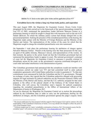 COMISIÓN COLOMBIANA DE JURISTAS                                                                    Con el apoyo de:
                                      Organización no gubernamental con status consultivo ante la ONU
                          Filial de la Comisión Internacional de Juristas (Ginebra) y de la Comisión Andina de Juristas (Lima)
                             PERSONERÍA JURÍDICA: RESOLUCIÓN 1060, AGOSTO DE 1988 DE LA ALCALDÍA MAYOR DE BOGOTÁ                   UNIÓN EUROPEA




             Bulletin No 31: Series on the rights of the victims and the application of Law 975

      Extradition leaves the victims a long way from truth, justice, and reparation

This past August 2008, the Magistrate for Guarantee Control, Álvaro Cerón Coral,
designated for the trials carried out in the framework of the special proceedings created by
Law 975 of 2005, summoned the paramilitary leader Salvatore Mancuso Gomez to a
preliminary hearing in which he sought to charge him with massacres such as the one in El
Salado (Bolívar), for which the ordinary justice system had already charged him as the
presumed perpetrator. Seeking the presence of the extradited paramilitary at the hearing, the
Magistrate made contact with the Ministry of Foreign Relations and the Ministry of the
Interior and Justice. The representatives of the victims of the cases for which that the
Magistrate sought to charge the extradited paramilitaries were also summoned.

On September 1 took place the preliminary hearing for attribution of charges against
Salvatore Mancuso Gomez. Present at the hearing were the State prosecutor for the case,
an agent of the public ministry, Mancuso‟s lawyer, and representatives of the victims. At
that moment, the parties to the action found out that the Colombian government had not
summoned the paramilitary leader to appear in court. The national government‟s contempt
of court led the Magistrate for Guarantee Control to announce a possible criminal or
disciplinary action by the court, as the government‟s omission constituted disregard of a
court order and undue interference in the administration of justice.

The Colombian government had announced that the extraditions would not interfere with
the processes carried out under Law 975 and had committed itself to enter judicial
cooperation agreements with United States authorities in order to guarantee it.1 To that end,
commitments were announced by both the Colombian and the U.S. governments. Through
an exchange of notes, they agreed that the Colombian authorities charged with processing
requests for legal assistance by judicial authorities are the Prosecutor General‟s Office and
the Ministry of the Interior and Justice, and that the U.S. authority assigned for that same
purpose is the office of the judicial attaché of the Embassy of the United States in
Colombia, who will convey the Colombian state‟s requests for judicial cooperation
regarding the extradited paramilitaries to the Office of International Affairs of the
Department of Justice in Washington, D.C.
As can be observed, the Magistrate for Guarantee Control set in motion the proceedings
ordered by the Colombian state in order to carry out the preliminary hearing for the
attribution of charges, and the Colombian government ignored the judge‟s request. Some


  The present publication has been prepared with the support of the European Union and its content is the sole
responsibility of the Colombian Commission of Jurists. In no way should it be thought to reflect the point of
view of the European Union.
1
  “Gobierno asegura que los „paras‟ extraditados continuarán en Justicia y Paz” (Government assures that the
extradited „paras‟ will continue in Justice and Peace), www.elespectador.com, May 13, 2008.


                    Calle 72 Nº 12-65 piso 7 PBX: (571) 3768200 – (571) 3434710 Fax : (571) 3768230
                                 Email : ccj@coljuristas.org Website: www.coljuristas.org
                                                    Bogotá, Colombia
 