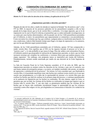 Con el apoyo de:
                      COMISIÓN COLOMBIANA DE JURISTAS
                              Organización no gubernamental con estatus consultivo ante la ONU
                   Filial de la Comisión Internacional de Juristas (Ginebra) y de la Comisión Andina de Juristas (Lima)        UNIÓN EUROPEA
                          PERSONERÍA JURÍDICA: RESOLUCIÓN 1060, AGOSTO DE 1988 DE LA ALCALDÍA MAYOR DE BOGOTÁ



Boletín No 32: Serie sobre los derechos de las víctimas y la aplicación de la Ley 975



                                 ¿Imputaciones parciales o derechos parciales?

Después de más de tres años y medio de entrada en vigencia la llamada “ley de justicia y paz”, o ley
975 de 2005, la mayoría de los procesos judiciales de los paramilitares acogidos a ella no han
pasado de la etapa inicial, que es la de versión libre o confesión. A la etapa siguiente, que es la de
imputación (en la cual el fiscal le informa al paramilitar que se están realizando investigaciones en
su contra por unos hechos determinados), sólo ha pasado uno de los 3.666 paramilitares postulados
por el Gobierno, es decir, los paramilitares que supuestamente se someterían a ese procedimiento.
Como son tantos los crímenes que hay que confesar, cualquier plazo es insuficiente para hacerlo. En
esas condiciones, todavía falta bastante tiempo para llegar a la etapa de reparación y a la sentencia,
que son las que deberían seguir posteriormente.

Además, de los 3.666 paramilitares postulados por el Gobierno, apenas 145 han comparecido a
rendir versión libre. Esto significa que el 96% no ha siquiera iniciado el proceso en la ley de
“justicia y paz”, y lo más probable es que nunca lo haga. Para dar salida a este estruendoso fracaso,
el Gobierno anunció que propondría la realización de imputaciones parciales, es decir, que no fuera
necesario terminar por completo las confesiones o versiones libres para que pudiera pasarse a las
etapas siguientes 1. Sin embargo, esta propuesta nunca se materializó por cuenta del Gobierno.
Paradójicamente, terminó siendo autorizada por medio de una decisión de la Corte Suprema de
Justicia.

La Sala de Casación Penal de la Corte Suprema consideró, el 23 de julio de 2008, que las
imputaciones parciales no atentan contra los derechos de las víctimas y que, por el contrario, son
una buena manera de protegerlos porque, a su juicio, así tendrán resultados más pronto, en materia
de reparación y culminación de los procesos 2. Así mismo, la Corte consideró que, aun finalizada la
versión libre, si el postulado manifiesta tener más hechos por confesar (como ocurrió en el caso que
suscitó esta jurisprudencia), se le debe dar la oportunidad de retornar a la versión libre para que
confiese los hechos que dejó de confesar en la primera etapa del proceso, y continuar paralelamente
en la audiencia de imputación por los hechos ya confesados. De esta manera, según la Corte, se
garantiza que, por un lado, las víctimas de los hechos ya confesados no tengan que esperar a que se
termine toda la versión libre. Y, por otro lado, se garantizaría también que las víctimas de los
hechos que no hayan sido confesados inicialmente tengan la oportunidad de que los crímenes
cometidos contra ellas salgan a la luz, privilegiándose en consecuencia el derecho a la verdad de las
víctimas3.




  La presente publicación ha sido elaborada con el auspicio de la Unión Europea y el contenido de la misma es
responsabilidad exclusiva de la Comisión Colombiana de Juristas. En ningún caso debe considerarse que refleja los puntos
de vista de la Unión Europea.
1
  Ver, al respecto, Diario El Tiempo, “Gobierno propondrá juicios colectivos a ‘paras’ desmovilizados procesados en
Justicia y Paz”, 31 de enero de 2008, versión electrónica; Diario El Tiempo, “Que se disuelvan los partidos uribistas”, 4 de
mayo de 2008, pág., 1-3.
2
  Corte Suprema de Justicia, Sala de Casación Penal, segunda instancia 30120, M.P. Alfredo Gómez Quintero, 23 de julio
de 2008.
3
 Ibíd., pág. 32.


                        Calle 72 Nº 12-65 piso 7 PBX: (571) 3768200 – (571) 3434710 Fax: (571) 3768230
                                     Email: ccj@coljuristas.org Website: www.coljuristas.org
                                                        Bogotá, Colombia
 