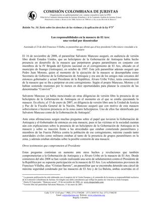 COMISIÓN COLOMBIANA DE JURISTAS
                                 Organización no gubernamental con estatus consultivo ante la ONU
                     Filial de la Comisión Internacional de Juristas (Ginebra) y de la Comisión Andina de Juristas (Lima)
                            PERSONERÍA JURÍDICA: RESOLUCIÓN 1060, AGOSTO DE 1988 DE LA ALCALDÍA MAYOR DE BOGOTÁ



Boletín No. 34: Serie sobre los derechos de las víctimas y la aplicación de la ley 975


                                  Las responsabilidades en la masacre de El Aro:
                                           una verdad por desentrañar

    Asesinado el 23 de abril Francisco Villalba, ex paramilitar que afirmó que el hoy presidente Uribe estuvo vinculado a la
                                                            masacre

El 16 de noviembre de 2008, el paramilitar Salvatore Mancuso aseguró, en audiencia de versión
libre desde Estados Unidos, que un helicóptero de la Gobernación de Antioquia había hecho
presencia en desarrollo de la masacre que perpetraron grupos paramilitares en conjunto con
miembros de la IV Brigada del Ejército nacional en el corregimiento de El Aro, ubicado en el
municipio de Ituango (Antioquia), en octubre de 1997. Este jefe paramilitar además aseguró que
Pedro Juan Moreno, quien al momento de la ejecución de la masacre se desempeñaba como
Secretario de Gobierno de la Gobernación de Antioquia y era uno de los amigos más cercanos del
entonces gobernador y actual Presidente de la República, Álvaro Uribe Vélez, tenía conocimiento
de la masacre que se iba a perpetrar en este corregimiento. Según el propio Mancuso, Moreno y él
habían sostenido reuniones por lo menos en diez oportunidades para planear la creación de las
denominadas “Convivir”1.

Salvatore Mancuso ya había mencionado en otras diligencias de versión libre la presencia de un
helicóptero de la Gobernación de Antioquia en el momento en el que se estaba ejecutando la
masacre. En efecto, el 15 de enero de 2007, en diligencia de versión libre ante la Unidad de Justicia
y Paz de la Fiscalía General de la Nación, Mancuso aseguró que con motivo de esta masacre
sobrevolaron e hicieron presencia en la zona cuatro helicópteros. Uno de ellos fue identificado por
Salvatore Mancuso como de la Gobernación de Antioquia2.

Ante estas afirmaciones surgen muchas preguntas sobre el papel que tuvieron la Gobernación de
Antioquia y el Gobernador de entonces en esta masacre, pues ni las víctimas ni la sociedad cuentan
aún con explicaciones sobre la presencia de un helicóptero de la Gobernación de Antioquia en la
masacre y sobre su inacción frente a las atrocidades que estaban cometiendo paramilitares y
miembros de las Fuerza Pública contra la población de ese corregimiento, máxime cuando tanto
autoridades civiles como militares estaban al tanto de la presencia de grupos paramilitares en la
zona, y además estaban alertadas sobre la posible comisión de una masacre.

Otros testimonios que comprometen al Presidente

Estas preguntas continúan en aumento ante otros hechos y revelaciones que también
comprometerían a la Gobernación de Antioquia y a Álvaro Uribe en la masacre de El Aro. Desde
comienzos del año 2008 se han venido realizando una serie de señalamientos contra el Presidente de
la República por su supuesta participación en la masacre de El Aro. Los señalamientos provienen de
Francisco Villalba, alias “Cristian Barreto”, un paramilitar que se encontraba detenido una cárcel de
máxima seguridad condenado por las masacres de El Aro y de La Balsita, ambas ocurridas en el


  La presente publicación ha sido elaborada con el auspicio de la Unión Europea y el contenido de la misma es responsabilidad exclusiva
de la Comisión Colombiana de Juristas. En ningún caso debe considerarse que refleja los puntos de vista de la Unión Europea.
1
  Diario El Espectador, “Mancuso acusó”, 19 de noviembre de 2008, en: www.elespectador.com.
2
  Versión libre del paramilitar Salvatore Mancuso, 15 de enero de 2007.


                          Calle 72 Nº 12-65 piso 7 PBX: (571) 3768200 – (571) 3434710 Fax: (571) 3768230
                                       Email: ccj@coljuristas.org Website: www.coljuristas.org
                                                          Bogotá, Colombia
 