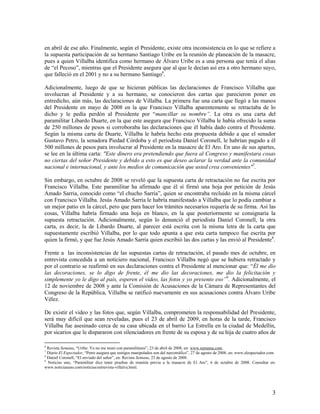 en abril de ese año. Finalmente, según el Presidente, existe otra inconsistencia en lo que se refiere a
la supuesta participación de su hermano Santiago Uribe en la reunión de planeación de la masacre,
pues a quien Villalba identifica como hermano de Álvaro Uribe es a una persona que tenía el alias
de “el Pecoso”, mientras que el Presidente asegura que al que le decían así era a otro hermano suyo,
que falleció en el 2001 y no a su hermano Santiago6.

Adicionalmente, luego de que se hicieran públicas las declaraciones de Francisco Villalba que
involucran al Presidente y a su hermano, se conocieron dos cartas que parecieron poner en
entredicho, aún más, las declaraciones de Villalba. La primera fue una carta que llegó a las manos
del Presidente en mayo de 2008 en la que Francisco Villalba aparentemente se retractaba de lo
dicho y le pedía perdón al Presidente por “mancillar su nombre”. La otra es una carta del
paramilitar Libardo Duarte, en la que este asegura que Francisco Villalba le había ofrecido la suma
de 250 millones de pesos si corroboraba las declaraciones que él había dado contra el Presidente.
Según la misma carta de Duarte, Villalba le habría hecho esta propuesta debido a que el senador
Gustavo Petro, la senadora Piedad Córdoba y el periodista Daniel Coronell, le habrían pagado a él
500 millones de pesos para involucrar al Presidente en la masacre de El Aro. En uno de sus apartes,
se lee en la última carta: "Este dinero era pretendiendo que fuera al Congreso y manifestara cosas
no ciertas del señor Presidente y debido a esto es que deseo aclarar la verdad ante la comunidad
nacional e internacional, y ante los medios de comunicación que usted crea convenientes"7.

Sin embargo, en octubre de 2008 se reveló que la supuesta carta de retractación no fue escrita por
Francisco Villalba. Este paramilitar ha afirmado que él sí firmó una hoja por petición de Jesús
Amado Sarria, conocido como “el chucho Sarria”, quien se encontraba recluido en la misma cárcel
con Francisco Villalba. Jesús Amado Sarria le habría manifestado a Villalba que lo podía cambiar a
un mejor patio en la cárcel, pero que para hacer los trámites necesarios requería de su firma. Así las
cosas, Villalba habría firmado una hoja en blanco, en la que posteriormente se consignaría la
supuesta retractación. Adicionalmente, según lo denunció el periodista Daniel Coronell, la otra
carta, es decir, la de Libardo Duarte, al parecer está escrita con la misma letra de la carta que
supuestamente escribió Villalba, por lo que todo apunta a que esta carta tampoco fue escrita por
quien la firmó, y que fue Jesús Amado Sarria quien escribió las dos cartas y las envió al Presidente8.

Frente a las inconsistencias de las supuestas cartas de retractación, el pasado mes de octubre, en
entrevista concedida a un noticiero nacional, Francisco Villalba negó que se hubiera retractado y
por el contrario se reafirmó en sus declaraciones contra el Presidente al mencionar que: “Él me dio
las decoraciones, se lo digo de frente, él me dio las decoraciones, me dio la felicitación y
simplemente yo le digo al país, esperen el video, las fotos y yo presento eso”9. Adicionalmente, el
12 de noviembre de 2008 y ante la Comisión de Acusaciones de la Cámara de Representantes del
Congreso de la República, Villalba se ratificó nuevamente en sus acusaciones contra Álvaro Uribe
Vélez.

De existir el video y las fotos que, según Villalba, comprometen la responsabilidad del Presidente,
será muy difícil que sean reveladas, pues el 23 de abril de 2009, en horas de la tarde, Francisco
Villalba fue asesinado cerca de su casa ubicada en el barrio La Estrella en la ciudad de Medellín,
por sicarios que le dispararon con silenciadores en frente de su esposa y de su hija de cuatro años de

6
  Revista Semana, “Uribe: Yo no me reuní con paramilitares”, 23 de abril de 2008, en: www.semama.com.
7
  Diario El Espectador, “Petro asegura que testigos manipulados son del narcotráfico”, 27 de agosto de 2008, en: www.elespectador.com.
8
  Daniel Coronell, “El enviado del señor”, en: Revista Semana, 23 de agosto de 2008.
9
  Noticias uno, “Paramilitar dice tener pruebas de reunión previa a la masacre de El Aro”, 6 de octubre de 2008. Consultar en:
www.noticiasuno.com/noticias/entrevista-villalva.html.




                                                                                                                                    3
 