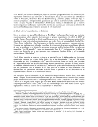 edad. Resulta por lo menos extraño que, pese a las condenas que pesaban sobre este paramilitar, las
importantes confesiones que hizo sobre la masacre de El Aro, y las acusaciones que había hecho
contra el Presidente, el Instituto Nacional Penitenciario y Carcelario (Inpec) no tuviera bajo su
custodia y vigilancia a este paramilitar, quien desde que salió de la cárcel sólo había recibido cuatro
visitas a su casa por parte de este instituto10. Frente a este crimen, es indispensable que se realicen
las investigaciones tendientes a esclarecer los móviles del asesinato, así como que se determine la
responsabilidad de quienes ordenaron la muerte de este paramilitar.

El debate sobre el paramilitarismo en Antioquia

No es la primera vez que el Presidente de la República y su hermano han tenido que enfrentar
cuestionamientos sobre supuesto favorecimiento a grupos paramilitares. En abril de 2007, el
senador Gustavo Petro realizó un debate en el Congreso sobre el paramilitarismo en Antioquia. En
el debate, el congresista señaló, entre otras cosas, que en dos fincas de propiedad de la familia Uribe
Vélez –fincas La Carolina y Las Guacharacas- se habrían cometido asesinatos y planeado crímenes.
En suma, que las fincas eran utilizadas como base de operaciones de grupos paramilitares. Además
de esto, se señalaron en el debate los presuntos nexos que tendría Santiago Uribe con el grupo
paramilitar “Los 12 apóstoles” y con otro denominado “Los R-15”. Así mismo, en el debate se
mostró una fotografía en la que aparecen, muy amigables, Santiago Uribe y el reconocido
narcotraficante Fabio Ochoa11.

En el debate también se puso en evidencia la aprobación que la Gobernación de Antioquia,
encabezada entonces por Álvaro Uribe Vélez, dio a las denominadas “Convivir”. El propio
Gobernador, sin tener facultades para ello12, aprobó la conformación de muchas de estas empresas
de “seguridad privada” en las que participaban algunos paramilitares que para la época ya eran
reconocidos como miembros de esa estructura13. Otro de los graves señalamientos que se hizo tiene
que ver justamente con la masacre de El Aro, pues en el debate se hizo referencia a las
declaraciones del paramilitar Salvatore Mancuso sobre la presencia de un helicóptero de la
Gobernación de Antioquia en la mencionada masacre.

Por otra parte, más recientemente, el jefe paramilitar Diego Fernando Murillo Toro, alias “Don
Berna”, aseguró, en las audiencias de versión libre que está rindiendo desde Estados Unidos, que los
grupos paramilitares financiaron la campaña presidencial de Álvaro Uribe Vélez en el 2001. Lo hizo
a través de su abogada, quien aseguró que alias “Don Berna” aportó dinero para financiar la primera
campaña presidencial de Álvaro Uribe, lo cual fue confirmado por alias “Don Berna” cuando el juez
le preguntó si estaba de acuerdo con lo asegurado por su defensora14.


10
   Diario El Tiempo, “¿Por qué „para‟ asesinado tenía el beneficio de la detención domiciliaria?”, 24 de abril de 2009, pág, 1-4.
11
   Congreso de la República, debate sobre paramilitarismo en Antioquia convocado por el Senador Gustavo Petro, 17 de abril de 2007.
12
   La entidad competente para aprobar el funcionamiento de las Convivir era la Superintendencia de Vigilancia y Seguridad Privada, del
Ministerio de Defensa, según el artículo 39 del decreto-ley 356 de 1994, según el cual: “Servicio especial de seguridad privada es aquel
que en forma expresa, taxativa y transitoria puede autorizar la Superintendencia de Vigilancia y Seguridad Privada, a personas jurídicas
de derecho público o privado, con el objeto de proveer su propia seguridad para desarrollar actividades en áreas de alto riesgo o de interés
público que requieren un nivel de seguridad de alta capacidad”. Posteriormente, mediante resolución 368 de 1995, la Superintendencia de
Vigilancia y Seguridad Privada dispuso: “Los servicios especiales de vigilancia y seguridad privada que se autoricen por esta
Superintendencia, a personas jurídicas de derecho público o privado, con el objeto de proveer su propia seguridad, se denominarán
Convivir”. Por consiguiente, la autorización de Convivir por parte del Gobernador de Antioquia constituyó un evidente acto de abuso de
poder.
13
   Ver, al respecto, Comisión Colombiana de Juristas, serie de boletines sobre los derechos de las víctimas y la aplicación de la ley 975 de
2005, “Todas las convivir eran nuestras”, boletín n.° 27. Consultar en: www.coljuristas.org.
14
    Radio France Internationale, “Cadena perpetua para narcotraficante ex paramilitar”, 23 de abril de 2009, Consultado en:
http://www.rfi.fr/actues/articles.




                                                                                                                                          4
 