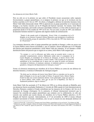 Las denuncias de Jesús María Valle

Pero no sólo no es la primera vez que sobre el Presidente recaen acusaciones sobre supuesto
favorecimiento a grupos paramilitares, ni es tampoco la primera vez que se le involucra con los
hechos ocurridos en El Aro en 1997. En efecto, el abogado y defensor de derechos humanos Jesús
María Valle había denunciado desde 1996 la aparición de un grupo paramilitar en el municipio de
Ituango y sus fuertes vínculos con la IV Brigada del Ejército nacional. Así mismo, Jesús María
Valle había anunciado y prevenido a diversas autoridades militares y civiles sobre la masacre que se
perpetraría desde el 25 de octubre de 1997 en El Aro. Fue así como, en julio de 1997, este defensor
de derechos humanos declaró lo siguiente ante algunos medios de comunicación:

              “Desde el año pasado pedí al Gobernador, Álvaro Uribe, al comandante de la IV
             Brigada, en ese entonces el general Alfonso Manosalva, que protegieran a la población
             civil de mi pueblo, porque de septiembre (1996) a hoy (julio de 1997) han muerto más
             de 150 personas”15.

Las constantes denuncias sobre el grupo paramilitar que operaba en Ituango y sobre sus nexos con
la Fuerza Pública nunca fueron escuchadas y, por el contrario, fueron utilizadas por la IV Brigada
del Ejército para denunciar penalmente a Jesús María Valle por calumnia. Al ser llamado a rendir
declaración dentro del proceso que se seguía en su contra, Jesús María Valle aseguró que:

             “Yo siempre vi y así lo reflexioné, que había como un acuerdo tácito o como un
             ostensible comportamiento omisivo, hábilmente urdido entre el comandante de la
             Cuarta Brigada, el comandante de la Policía de Antioquia, el doctor Álvaro Uribe
             Vélez, el doctor Pedro Juan Moreno y Carlos Castaño. Todo el poder de los grupos de
             autodefensa se ha consolidado por el apoyo que ese grupo ha tenido con personas
             vinculadas al Gobierno, al estamento castrense, al estamento policivo y a prestantes
             ganaderos y banqueros del departamento de Antioquia y el país” 16.

Frente a la denuncia interpuesta por miembros de la Fuerza Pública en contra de este defensor de
derechos humanos, el entonces Gobernador de Antioquia aseguró:

             “He dicho que los informes del doctor Jesús María Valle no coinciden con los que ha
             dado la Brigada ni con los que ha dado la Policía. El general Carlos Alberto Ospina
             Ovalle ha dado una versión totalmente distinta. Como gobernador, tengo que apoyar a
             la fuerza pública, darle crédito, salvo que un juez de la República, con base en
             fundamento probatorio, diga lo contrario”17.

Jesús María Valle fue asesinado el 27 de febrero de 1998 en su oficina ubicada en Medellín, pero
sus denuncias fueron escuchadas finalmente el 1 de julio de 2006 cuando la Corte Interamericana de
Derechos Humanos condenó al Estado colombiano por las masacres de La Granja y del Aro en el
municipio de Ituango (Antioquia). En la sentencia, el tribunal internacional reconoció que la
masacre fue cometida por grupos paramilitares que contaron con la colaboración, no sólo por
omisión sino también por acción directa, de miembros de la Fuerza Pública adscritos a la IV
Brigada del Ejército nacional. Adicionalmente, el 27 de noviembre de 2008 el mismo tribunal
condenó nuevamente al Estado colombiano, esta vez por la muerte de este destacado defensor de
15
   Agencia de Prensa IPC, “Connivencia en Antioquia entre Fuerza Pública y paramilitares no fue una ficción”, 25 de febrero de 2008.
16
   Declaración que rindió el abogado y defensor de derechos humanos Jesús María Valle Jaramillo en la Fiscalía Regional de Medellín el
6 de febrero de 1998. Tomado de: Agencia de prensa IPC, “In memoriam- Jesús María Valle Jaramillo (1943-1998)”, 27 de febrero de
2007.
17
   Ibíd.




                                                                                                                                    5
 