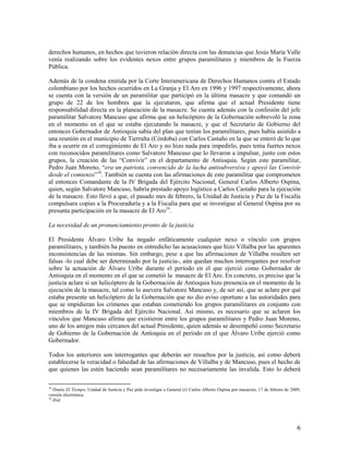 derechos humanos, en hechos que tuvieron relación directa con las denuncias que Jesús María Valle
venía realizando sobre los evidentes nexos entre grupos paramilitares y miembros de la Fuerza
Pública.

Además de la condena emitida por la Corte Interamericana de Derechos Humanos contra el Estado
colombiano por los hechos ocurridos en La Granja y El Aro en 1996 y 1997 respectivamente, ahora
se cuenta con la versión de un paramilitar que participó en la última masacre y que comandó un
grupo de 22 de los hombres que la ejecutaron, que afirma que el actual Presidente tiene
responsabilidad directa en la planeación de la masacre. Se cuenta además con la confesión del jefe
paramilitar Salvatore Mancuso que afirma que un helicóptero de la Gobernación sobrevoló la zona
en el momento en el que se estaba ejecutando la masacre, y que el Secretario de Gobierno del
entonces Gobernador de Antioquia sabía del plan que tenían los paramilitares, pues había asistido a
una reunión en el municipio de Tierralta (Córdoba) con Carlos Castaño en la que se enteró de lo que
iba a ocurrir en el corregimiento de El Aro y no hizo nada para impedirlo, pues tenía fuertes nexos
con reconocidos paramilitares como Salvatore Mancuso que lo llevaron a impulsar, junto con estos
grupos, la creación de las “Convivir” en el departamento de Antioquia. Según este paramilitar,
Pedro Juan Moreno, “era un patriota, convencido de la lucha antisubversiva y apoyó las Convivir
desde el comienzo”18. También se cuenta con las afirmaciones de este paramilitar que comprometen
al entonces Comandante de la IV Brigada del Ejército Nacional, General Carlos Alberto Ospina,
quien, según Salvatore Mancuso, habría prestado apoyo logístico a Carlos Castaño para la ejecución
de la masacre. Esto llevó a que, el pasado mes de febrero, la Unidad de Justicia y Paz de la Fiscalía
compulsara copias a la Procuraduría y a la Fiscalía para que se investigue al General Ospina por su
presunta participación en la masacre de El Aro19.

La necesidad de un pronunciamiento pronto de la justicia

El Presidente Álvaro Uribe ha negado enfáticamente cualquier nexo o vínculo con grupos
paramilitares, y también ha puesto en entredicho las acusaciones que hizo Villalba por las aparentes
inconsistencias de las mismas. Sin embargo, pese a que las afirmaciones de Villalba resulten ser
falsas -lo cual debe ser determinado por la justicia-, aún quedan muchos interrogantes por resolver
sobre la actuación de Álvaro Uribe durante el período en el que ejerció como Gobernador de
Antioquia en el momento en el que se cometió la masacre de El Aro. En concreto, es preciso que la
justicia aclare si un helicóptero de la Gobernación de Antioquia hizo presencia en el momento de la
ejecución de la masacre, tal como lo asevera Salvatore Mancuso y, de ser así, que se aclare por qué
estaba presente un helicóptero de la Gobernación que no dio aviso oportuno a las autoridades para
que se impidieran los crímenes que estaban cometiendo los grupos paramilitares en conjunto con
miembros de la IV Brigada del Ejército Nacional. Así mismo, es necesario que se aclaren los
vínculos que Mancuso afirma que existieron entre los grupos paramilitares y Pedro Juan Moreno,
uno de los amigos más cercanos del actual Presidente, quien además se desempeñó como Secretario
de Gobierno de la Gobernación de Antioquia en el período en el que Álvaro Uribe ejerció como
Gobernador.

Todos los anteriores son interrogantes que deberán ser resueltos por la justicia, así como deberá
establecerse la veracidad o falsedad de las afirmaciones de Villalba y de Mancuso, pues el hecho de
que quienes las estén haciendo sean paramilitares no necesariamente las invalida. Esto lo deberá

18
   Diario El Tiempo, Unidad de Justicia y Paz pide investigar a General (r) Carlos Alberto Ospina por masacres, 17 de febrero de 2009,
versión electrónica.
19
   Ibíd.




                                                                                                                                    6
 