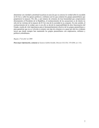 determinar con claridad y prontitud la justicia en aras de que se conozca la verdad sobre lo sucedido
en El Aro y sobre los apoyos políticos y militares con los que contaron los grupos paramilitares que
perpetraron la masacre. Por ello, y por tratarse de crímenes de lesa humanidad que comprometen
directamente al Presidente de la República, el esclarecimiento de las acusaciones es de interés no
sólo de las víctimas de la masacre de El Aro sino de la sociedad en su conjunto. En este sentido, el
esclarecimiento de la verdad, aun si con ello se devela la responsabilidad de altos funcionarios del
Estado, resulta de vital importancia para el desmantelamiento efectivo de los grupos paramilitares y
para garantizar que no se volverán a cometer este tipo de crímenes ni a pasar por alto los evidentes
nexos que desde siempre han mantenido los grupos paramilitares con empresarios, militares y
políticos colombianos.


Bogotá, 27 de abril de 2009

Para mayor información, contactar a: Gustavo Gallón Giraldo, Director CCJ (Tel. 376 8200, ext. 115).




                                                                                                       7
 
