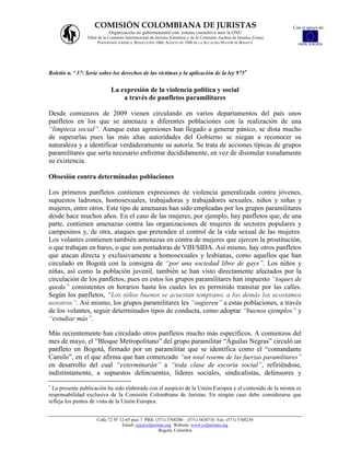 COMISIÓN COLOMBIANA DE JURISTAS                                                                     Con el apoyo de:
                             Organización no gubernamental con estatus consultivo ante la ONU
                 Filial de la Comisión Internacional de Juristas (Ginebra) y de la Comisión Andina de Juristas (Lima)
                        PERSONERÍA JURÍDICA: RESOLUCIÓN 1060, AGOSTO DE 1988 DE LA ALCALDÍA MAYOR DE BOGOTÁ               UNIÓN EUROPEA




Boletín n. º 37: Serie sobre los derechos de las víctimas y la aplicación de la ley 975


                              La expresión de la violencia política y social
                                  a través de panfletos paramilitares

Desde comienzos de 2009 vienen circulando en varios departamentos del país unos
panfletos en los que se amenaza a diferentes poblaciones con la realización de una
“limpieza social”. Aunque estas agresiones han llegado a generar pánico, se dista mucho
de superarlas pues las más altas autoridades del Gobierno se niegan a reconocer su
naturaleza y a identificar verdaderamente su autoría. Se trata de acciones típicas de grupos
paramilitares que sería necesario enfrentar decididamente, en vez de disimular tozudamente
su existencia.

Obsesión contra determinadas poblaciones

Los primeros panfletos contienen expresiones de violencia generalizada contra jóvenes,
supuestos ladrones, homosexuales, trabajadoras y trabajadores sexuales, niños y niñas y
mujeres, entre otros. Este tipo de amenazas han sido empleadas por los grupos paramilitares
desde hace muchos años. En el caso de las mujeres, por ejemplo, hay panfletos que, de una
parte, contienen amenazas contra las organizaciones de mujeres de sectores populares y
campesinos y, de otra, ataques que pretenden el control de la vida sexual de las mujeres.
Los volantes contienen también amenazas en contra de mujeres que ejercen la prostitución,
o que trabajan en bares, o que son portadoras de VIH/SIDA. Así mismo, hay otros panfletos
que atacan directa y exclusivamente a homosexuales y lesbianas, como aquellos que han
circulado en Bogotá con la consigna de “por una sociedad libre de gays”. Los niños y
niñas, así como la población juvenil, también se han visto directamente afectados por la
circulación de los panfletos, pues en estos los grupos paramilitares han impuesto “toques de
queda” consistentes en horarios hasta los cuales les es permitido transitar por las calles.
Según los panfletos, “Los niños buenos se acuestan temprano, a los demás los acostamos
nosotros”. Así mismo, los grupos paramilitares les “sugieren” a estas poblaciones, a través
de los volantes, seguir determinados tipos de conducta, como adoptar “buenos ejemplos” y
“estudiar más”.

Más recientemente han circulado otros panfletos mucho más específicos. A comienzos del
mes de mayo, el “Bloque Metropolitano” del grupo paramilitar “Águilas Negras” circuló un
panfleto en Bogotá, firmado por un paramilitar que se identifica como el “comandante
Camilo”, en el que afirma que han comenzado “un total rearme de las fuerzas paramilitares”
en desarrollo del cual “exterminarán” a “toda clase de escoria social”, refiriéndose,
indistintamente, a supuestos delincuentes, líderes sociales, sindicalistas, defensores y

  La presente publicación ha sido elaborada con el auspicio de la Unión Europea y el contenido de la misma es
responsabilidad exclusiva de la Comisión Colombiana de Juristas. En ningún caso debe considerarse que
refleja los puntos de vista de la Unión Europea.


                      Calle 72 Nº 12-65 piso 7 PBX: (571) 3768200 – (571) 3434710 Fax: (571) 3768230
                                   Email: ccj@coljuristas.org Website: www.coljuristas.org
                                                      Bogotá, Colombia
 