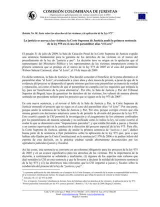 COMISIÓN COLOMBIANA DE JURISTAS                                                                              Con el apoyo de:
                                 Organización no gubernamental con estatus consultivo ante la ONU
                     Filial de la Comisión Internacional de Juristas (Ginebra) y de la Comisión Andina de Juristas (Lima)
                            PERSONERÍA JURÍDICA: RESOLUCIÓN 1060, AGOSTO DE 1988 DE LA ALCALDÍA MAYOR DE BOGOTÁ                            UNIÓN EUROPEA




Boletín No 38: Serie sobre los derechos de las víctimas y la aplicación de la Ley 975

    La justicia se acerca a las víctimas: la Corte Suprema de Justicia anuló la primera sentencia
                        de la ley 975 en el caso del paramilitar alias “el Loro”


El pasado 31 de julio de 2009, la Sala de Casación Penal de la Corte Suprema de Justicia expidió
una sentencia fundamental para la garantía de los derechos de las víctimas en el marco del
procedimiento de la ley de “justicia y paz”. La decisión tuvo su origen en la apelación que el
representante del Ministerio Público y los representantes de las víctimas interpusieron contra la
primera sentencia que se produjo en el marco de la ley 975 de 2005 en el caso del paramilitar
Wilson Salazar Carrascal, alias “el Loro”, el 19 de mayo de 2009.

En dicha sentencia, la Sala de Justicia y Paz decidió conceder el beneficio de la pena alternativa al
paramilitar alias “el Loro”, al condenarlo a cinco años y diez meses de prisión, a pesar de que de la
evidencia del proceso se desprendía el aporte mínimo que hizo este paramilitar en materia de verdad
y reparación, así como el hecho de que el paramilitar no cumplía con los requisitos que estipula la
ley para ser beneficiario de la pena alternativa1. Por ello, la Sala de Justicia y Paz del Tribunal
Superior de Bogotá, lejos de garantizar los derechos de las víctimas, los vulneró de manera abierta
sentando un precedente nefasto para los procesos que se siguen en la ley 975 de 20052.

En esta nueva sentencia, y al revisar el fallo de la Sala de Justicia y Paz, la Corte Suprema de
Justicia enmendó el proceso que se sigue en el caso del paramilitar alias “el Loro”. Por una parte,
porque anuló la sentencia de la Sala de Justicia y Paz. Por otra, porque corrigió errores que ella
misma generó con decisiones anteriores como la de permitir la división del proceso de la ley 975.
Esto ocurrió cuando la CSJ permitió la investigación y el juzgamiento de los crímenes confesados
por los paramilitares de manera separada y no unificada como lo indica la ley, tal como ocurrió al
avalar lo que se denominó como “imputaciones parciales”, y que estaba llevando a jueces y fiscales
a un camino equivocado en la conducción y dirección del proceso especial de la ley 975. Para ello,
la Corte Suprema de Justicia, además de anular la primera sentencia de “justicia y paz”, dedicó
buena parte de la sentencia a fijar parámetros sobre la aplicación de la ley 975 que, pese a que
habían sido fijados por la Corte Constitucional en la sentencia C-370 de 2006 o se podían inferir del
espíritu de esta decisión, en la práctica estaban siendo abiertamente desconocidos por los
operadores judiciales (jueces y fiscales).

Así las cosas, esta sentencia se convierte en un referente obligatorio para los procesos de la ley 975
de 2005 y en un avance significativo para los derechos de las víctimas. Por la importancia de la
decisión, a continuación se señalarán y analizarán, (1) algunos de los aspectos más valiosos que
dejó sentados la CSJ en esta sentencia y que la llevaron a declarar la nulidad de la primera sentencia
de la ley 975 y (2) las directrices más relevantes que la CSJ impartió a jueces y fiscales sobre la
conducción del proceso de la ley de “justicia y paz”.

  La presente publicación ha sido elaborada con el auspicio de la Unión Europea y el contenido de la misma es responsabilidad exclusiva
de la Comisión Colombiana de Juristas. En ningún caso debe considerarse que refleja los puntos de vista de la Unión Europea.
1
  Artículos 10 y 11 ley 975 de 2005.
2
 Ver, al respecto, Comisión Colombiana de Juristas, Serie de boletines sobre los derechos de las víctimas y la aplicación de la ley 975,
“Primer paramilitar sentenciado por ley 975: justicia aparente”, Boletín n.° 35, 6 de mayo de 2009, Bogotá, Colombia.


                          Calle 72 Nº 12-65 piso 7 PBX: (571) 3768200 – (571) 3434710 Fax: (571) 3768230
                                       Email: ccj@coljuristas.org Website: www.coljuristas.org
                                                          Bogotá, Colombia
 
