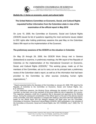 COMISIÓN COLOMBIANA DE JURISTAS
                                      Organización no gubernamental con estatus consultivo ante la ONU
                         Filial de la Comisión Andina de Juristas (Lima) y de la Comisión Internacional de Juristas (Ginebra).



Bulletin No. 3: Series on economic, social, and cultural rights


    The United Nations Committee on Economic, Social, and Cultural Rights
     requested further information from the Colombian state in view of the
                     examination of the official report in May 2010


On June 10, 2009, the Committee on Economic, Social and Cultural Rights
(CESCR) issued its list of questions regarding the most worrisome issues related
to ESC rights after holding preliminary sessions this past May on the Colombian
State’s fifth report on the implementation of the Covenant.


The preliminary sessions of the CESCR on the situation in Colombia


On May 25 through 29, 2009, the CESCR Work Group met in Geneva
(Switzerland) to examine, in preliminary meetings, the fifth report of the Republic of
Colombia on the implementation of the International Covenant on Economic,
Social, and Cultural Rights (ICESCR).1 This working group, made up of five
members of the Committee, set out to carry out as its principal task a preliminary
review of the Colombian state’s report, as well as of the information that had been
provided     to   the     Committee               by       other        sources            (including            human           rights
organizations). 2.

1
  Report presented before the Secretary of the Committee on January 22, 2008. Fifth report by the
Republic of Colombia to the Committee on Economic, Social, and Cultural Rights, doc.
E./C.12/COL/5.
2
  In the preliminary sessions, the Working Group addresses the situation of ESC rights in five
countries, so that each one ot the members of the group fulfills the role of rapporteur of a country.
This rapporteur prepares a draft list of questions that is discussed and approved by the Working
Group. During the subsequent consideration of the official report on the part of the plenary session
of the Committee, that same rapporteur is charged with drafting a document with final observations
based on the official report and the dialogue between the State party and the Committee.
Committee on Economic, Social and Cultural Rights (CESCR), NGO participation in the activities of
the Committee on Economic, Social and Cultural Rights, doc. E/C.12/2000/6, July 7, 2000, Par. 14
and 15.

                                     1
    ___________________________________________________________________
                     Personería jurídica: resolución 1060, Agosto de 1988, Alcaldía Mayor de Bogotá
                      Calle 72 No. 12- 65 Piso 7 Tel: (571) 3768200 - 3434710 Fax: (571) 3768230
                            E-mail: ccj@col.net.co Apartado Aéreo 58533 Bogotá, Colombia
 