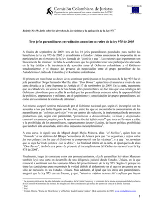 Con el apoyo de:


                                                                                                                           UNIÓN EUROPEA




Boletín No 40: Serie sobre los derechos de las víctimas y la aplicación de la Ley 975 



       Tres jefes paramilitares extraditados anuncian su retiro de la ley 975 de 2005


A finales de septiembre de 2009, tres de los 18 jefes paramilitares postulados para recibir los
beneficios de la ley 975 de 2005 y extraditados a Estados Unidos anunciaron la suspensión de su
participación en el proceso de la ley llamada de “justicia y paz”. Las razones que argumentan son
básicamente las mismas: la falta de condiciones que les permitan tener una participación adecuada
en la ley debido a la inexistencia de acuerdos entre el Gobierno colombiano y el Gobierno
estadounidense, y el fracaso del proceso de negociación entre el grupo paramilitar de las
Autodefensas Unidas de Colombia y el Gobierno colombiano.

El primero en manifestar su deseo de no continuar participando en los procesos de la ley 975 fue el
jefe paramilitar Diego Fernando Murillo, alias “Don Berna”, quien hizo el anuncio a través de una
carta dirigida a la Corte Suprema de Justicia el 17 de septiembre de 2009. En la carta, argumenta
que su extradición, así como la de los demás jefes paramilitares, no fue más que una estrategia del
Gobierno colombiano para acallar la verdad que los paramilitares conocen sobre la responsabilidad
de políticos, empresarios y militares, en el surgimiento y consolidación de grupos paramilitares, así
como en la comisión de cientos de crímenes1.

Así mismo, aseguró sentirse traicionado por el Gobierno nacional que, según él, incumplió con los
acuerdos a los que había llegado con las Auc, entre los que se encontraba la concentración de los
paramilitares en “colonias agrícolas” y no en centros de reclusión, la implementación de proyectos
productivos que, según este paramilitar, “permitieran a desmovilizados, víctimas y desplazados
construir escenarios propios para la reconstrucción del tejido social” que nuca se llevaron a cabo,
y la posibilidad de los paramilitares, supuestamente desmovilizados, de hacer política, posibilidad
que también está descartada, entre otros supuestos incumplimientos2.

A esta carta, le siguió una de Miguel Ángel Mejía Múnera, alias “el Mellizo”, quien hizo un
“llamado” a las víctimas del Bloque Vencedores de Arauca para que “se organicen y exijan sobre
los tres pilares con los que el Gobierno se comprometió con las víctimas”, y a que “no permitan
que se siga haciendo política con su dolor”. La finalidad última de la carta, al igual que la de alias
“Don Berna”, también era poner de presente el incumplimiento del Gobierno nacional con la ley
975 de 20053.

Finalmente, luego de conocerse estos dos pronunciamientos, el jefe paramilitar Salvatore Mancuso
también leyó una carta en desarrollo de una diligencia judicial desde Estados Unidos, en la que
renunció a continuar con las versiones libres del procedimiento de la ley 975. Según él, porque no
tiene las condiciones para reconstruir la verdad debido al aislamiento en el que se encuentra en su
sitio de reclusión en los Estados Unidos. Más adelante, al igual que los otros dos paramilitares,
aseguró que la ley 975 era un fracaso, y que, “mientras existan actores del conflicto que hayan


  La presente publicación ha sido elaborada con el auspicio de la Unión Europea y el contenido de la misma es responsabilidad exclusiva
de la Comisión Colombiana de Juristas. En ningún caso debe considerarse que refleja los puntos de vista de la Unión Europea.
1
  Ibíd.
2
  Ibíd.
3
  Verdad Abierta, “Cartas de „Don Berna‟ y „el Mellizo‟ desde Estados Unidos”, 24 de septiembre de 2009, www.verdadabierta.com.

                                                                                                                                    1
 