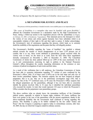COLOMBIAN COMMISSION OF JURISTS
                                      Non-governmental Organization with UN Consultative Status
                          International Commission of Jurists (Geneva) and Andean Commission of Jurists (Lima) Affiliate
                                  L EGAL CORPORATE E NTITY: RESOLUTION 1060, A UGUST 1988 B OGOTA MAYOR’ S O FFICE




The Law of Impunity May Be Approved Today in Colombia (Bulletin number 4)


                  A METAPHOR FOR JUSTICE AND PEACE
      The process with the paramilitary is headed towards a non-credible peace at an impossible price

“The cease of hostilities is a metaphor that must be handled with great flexibility”,
affirmed the Colombian Government in a declaration made by the High Commissioner for
Peace, during a follow-up session to the negotiation process with the paramilitary (in Bogota,
on February 24, 2005, in Residencias Tequendama). That statement proves the disrespect to which
the victims of war crimes and crimes against humanity have been submitted, which is an
unacceptable violation of their right to life and their right to justice. It further acknowledges
the Government’s lack of seriousness regarding this process, which leads us to seriously
doubt the credibility of the negotiations and the peace that they will allegedly produce.

The Government’s flexibility regarding the “cease of hostilities” has signified a tolerant
attitude towards the murder or forced disappearance of at least 2,339 persons out of
combat; that is to say, these events attributed to paramilitary groups occurred while the
victims were at home, on the street or at work, from the time when these negotiations
formally commenced on December 1, 2002 to December 31, 2004. The Colombian
Commission of Jurists has done judicial follow-up on 1,899 of the cases mentioned. To do
so, it sent communications exercising its right to petition to the National Prosecutor
General’s offices throughout the country requesting information on the existence or non-
existence of judicial investigations of said events and their status.

As a result of this verification that is still underway, the Colombian Commission of Jurists
has been able to systemize information regarding 777 victims of cases confirmed by the
Prosecutor’s offices. Only 19 of these cases (2.44%) are in the trial stage and only two of
them involve paramilitary fighters. The immense majority has not been assigned an alleged
perpetrator; that is to say, they are in the preliminary investigation stage (542, that is
69.75%). Out of the 777 confirmed cases, in 94 cases the Prosecutor’s Office suspects that
the alleged perpetrators are the paramilitary, although it has not been able to concretely
identify the persons involved. Only in 16 cases has it identified the individual paramilitary
who executed the murder. In total, that would represent 110 cases in which the Prosecutor’s
Office considers that the perpetrators were paramilitary groups.

The above confirms what we already know: the tremendous inefficacy of the Colombian
judicial system, especially in relation to human rights violations. Of course, inefficacy has
been even greater in the case of the paramilitary with the present negotiations, thanks to the
above-mentioned flexibility that the Government itself confessed to having regarding this
process. This flexibility is going to be further validated by the law called “Justice and
Peace” that the Congress is p  reparing to approve today in extraordinary sessions, after June
20, 2005, the day on which the Congress ended its ordinary sessions.


               Calle 72 Nº 12-65 piso 7 PBX: (571) 3768200 – (571) 3434710 Fax : (571) 3768230
                     Email : ccj@coljuristas.org Website: www.coljuristas.org Bogotá, Colombia
 