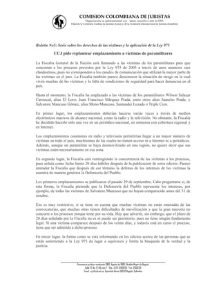 COMISION COLOMBIANA DE JURISTAS
                                    Organización no gubernamental con status consultivo ante la ONU
                      Filial de la Comisión Andina de Juristas (Lima) y de la Comisión Internacional de Juristas (Ginebra).




Boletín No5: Serie sobre los derechos de las víctimas y la aplicación de la Ley 975

           CCJ pide replantear emplazamiento a víctimas de paramilitares

La Fiscalía General de la Nación está llamando a las víctimas de los paramilitares para que
concurran a los procesos previstos por la Ley 975 de 2005 a través de unos anuncios casi
clandestinos, pues no corresponden a los canales de comunicación que utilizan la mayor parte de
las víctimas en el país. La Fiscalía también parece desconocer la situación de riesgo en la cual
viven muchas de las víctimas y la falta de condiciones de seguridad para hacer denuncias en el
país.

Hasta el momento, la Fiscalía ha emplazado a las víctimas de los paramilitares Wilson Salazar
Carrascal, alias El Loro; Juan Francisco Márquez Prada, entre otros alias Juancho Prada; y
Salvatore Mancuso Gómez, alias Mono Mancuso, Santander Lozada o Triple Cero.

En primer lugar, los emplazamientos deberían hacerse varias veces a través de medios
electrónicos masivos de alcance nacional, como la radio y la televisión. No obstante, la Fiscalía
ha decidido hacerlo sólo una vez en un periódico nacional, en emisoras con cobertura regional y
en Internet.

Los emplazamientos constantes en radio y televisión permitirían llegar a un mayor número de
víctimas en todo el país, muchísimas de las cuales no tienen acceso ni a Internet ni a periódicos.
Además, aunque un paramilitar se haya desmovilizado en una región, no quiere decir que sus
víctimas estén necesariamente en esa zona.

En segundo lugar, la Fiscalía está restringiendo la concurrencia de las víctimas a los procesos,
pues señala como fecha límite 20 días hábiles después de la publicación de estos edictos. Parece
entender la Fiscalía que después de ese término la defensa de los intereses de las víctimas la
asumirá de manera genérica la Defensoría del Pueblo.

Los primeros emplazamientos se publicaron el pasado 29 de septiembre. Cabe preguntarse si, de
esta forma, la Fiscalía pretende que la Defensoría del Pueblo represente los intereses, por
ejemplo, de todas las víctimas de Salvatore Mancuso que no hayan comparecido antes del 31 de
octubre.

Eso es muy restrictivo, si se tiene en cuenta que muchas víctimas no están enteradas de las
convocatorias, que muchas otras tienen dificultades de movilización y que la gran mayoría no
concurre a los procesos porque teme por su vida. Hay que advertir, sin embargo, que el plazo de
20 días señalado por la Fiscalía no es ni puede ser perentorio, pues no tiene ningún fundamento
legal. Si una víctima comparece después de los veinte días, y todavía está en curso el proceso,
tiene que ser admitida a dicho proceso.

En tercer lugar, la forma como se está informando en los edictos acerca de las personas que se
están sometiendo a la Ley 975 da lugar a equívocos y limita la búsqueda de la verdad y la
justicia.


               ___________________________________________________________________
                           Personería jurídica: resolución 1060, Agosto de 1988, Alcaldía Mayor de Bogotá.
                                  Calle 72 No. 12-65 piso 7 Tels.: (571) 3768200 Fax: 3768230
                                 Email : ccj@col.net.co Apartado Aéreo 58533 Bogotá, Colombia
 