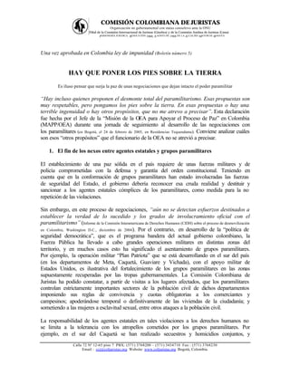 COMISIÓN COLOMBIANA DE JURISTAS
                                          Organización no gubernamental con status consultivo ante la ONU
                           Filial de la Comisión Internacional de Juristas (Ginebra) y de la Comisión Andina de Juristas (Lima)
                                   PERSONERÍA JURÍ DICA: RESOLUCIÓN 1060, A GOSTO DE 1988 DE LA ALCALDÍA MAYOR DE BOGOTÁ




Una vez aprobada en Colombia ley de impunidad (Boletín número 5)


               HAY QUE PONER LOS PIES SOBRE LA TIERRA
         Es iluso pensar que surja la paz de unas negociaciones que dejan intacto el poder paramilitar

“Hay incluso quienes proponen el desmonte total del paramilitarismo. Esas propuestas son
muy respetables, pero pongamos los pies sobre la tierra. En esas propuestas o hay una
terrible ingenuidad o hay otros propósitos, que no me atrevo a precisar”. Esta declaración
fue hecha por el Jefe de la “Misión de la OEA para Apoyar el Proceso de Paz” en Colombia
(MAPP/OEA) durante una jornada de seguimiento al desarrollo de las negociaciones con
los paramilitares (en Bogotá, el 24 de febrero de 2005, en Residencias Tequendama). Conviene analizar cuáles
son esos “otros propósitos” que el funcionario de la OEA no se atrevió a precisar.

    1. El fin de los nexos entre agentes estatales y grupos paramilitares

El establecimiento de una paz sólida en el país requiere de unas fuerzas militares y de
policía comprometidas con la defensa y garantía del orden constitucional. Teniendo en
cuenta que en la conformación de grupos paramilitares han estado involucradas las fuerzas
de seguridad del Estado, el gobierno debería reconocer esa cruda realidad y destituir y
sancionar a los agentes estatales cómplices de los paramilitares, como medida para la no
repetición de las violaciones.

Sin embargo, en este proceso de negociaciones, “aún no se detectan esfuerzos destinados a
establecer la verdad de lo sucedido y los grados de involucramiento oficial con el
paramilitarismo” (Informe de la Comisión Interamericana de Derechos Humanos (CIDH) sobre el proceso de desmovilización
en Colombia, Washington D.C., diciembre de 2004). Por el contrario, en desarrollo de la “política de
seguridad democrática”, que es el programa bandera del actual gobierno colombiano, la
Fuerza Pública ha llevado a cabo grandes operaciones militares en distintas zonas del
territorio, y en muchos casos esto ha significado el asentamiento de grupos paramilitares.
Por ejemplo, la operación militar “Plan Patriota” que se está desarrollando en el sur del país
(en los departamentos de Meta, Caquetá, Guaviare y Vichada), con el apoyo militar de
Estados Unidos, es ilustrativa del fortalecimiento de los grupos paramilitares en las zonas
supuestamente recuperadas por las tropas gubernamentales. La Comisión Colombiana de
Juristas ha podido constatar, a partir de visitas a los lugares afectados, que los paramilitares
controlan estrictamente importantes sectores de la población civil de dichos departamentos
imponiendo sus reglas de convivencia y cuotas obligatorias a los comerciantes y
campesinos; apoderándose temporal o definitivamente de las viviendas de la ciudadanía; y
sometiendo a las mujeres a esclavitud sexual, entre otros ataques a la población civil.

La responsabilidad de los agentes estatales en tales violaciones a los derechos humanos no
se limita a la tolerancia con los atropellos cometidos por los grupos paramilitares. Por
ejemplo, en el sur del Caquetá se han realizado secuestros y homicidios conjuntos, y
                  Calle 72 Nº 12-65 piso 7 PBX: (571) 3768200 – (571) 3434710 Fax : (571) 3768230
                       Email : ccj@coljuristas.org Website: www.coljuristas.org Bogotá, Colombia.
 