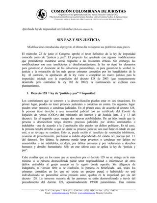 COMISIÓN COLOMBIANA DE JURISTAS
                                   Organización no gubernamental con status consultivo ante la ONU
                        Filial de la Comisión Internacional de Juristas (Ginebra) y de la Comisión Andina de Juristas (Lima)
                                P ERSONERÍA JURÍDICA: RESOLUCIÓN 1060, A GOSTO DE 1988 DE LA A LCALDÍA MAYOR DE BOGOTÁ




Aprobada ley de impunidad en Colombia (Boletín número 6)


                                 SIN PAZ Y SIN JUSTICIA
    Modificaciones introducidas al proyecto el último día no superan sus problemas más graves

El miércoles 22 de junio el Congreso aprobó el texto definitivo de la ley de impunidad
conocida como de “justicia y paz”. El proyecto fue aprobado con algunas modificaciones
que pretendieron mostrarse como respuesta a las insistentes críticas. Sin embargo, las
modificaciones son muy insuficientes y, desafortunadamente, la ley no tiene los elementos
para garantizar el desmonte de las estructuras paramilitares, ni para garantizar la verdad, la
justicia y la reparación de los más graves crímenes cometidos por los beneficiarios de la
ley. Al contrario, la aprobación de la ley viene a completar un marco jurídico para la
impunidad iniciado con la expedición del decreto 128 de 2003 (que supuestamente
desarrolla pero contradice la ley 782 de 2002). A continuación se explican esos
planteamientos.

   1. Decreto 128 + ley de “justicia y paz” = impunidad

Los combatientes que se someten a la desmovilización pueden estar en dos situaciones. En
primer lugar, pueden no tener procesos judiciales o condenas en contra. En segundo, lugar
pueden tener procesos o condenas judiciales. En el primer caso, de acuerdo al decreto 128,
la persona tiene derecho a una inmunidad judicial con un certificado del Comité de
Dejación de Armas (CODA) del ministerio del Interior y de Justicia (arts. 2 y 13 del
decreto). En el segundo caso, surgen dos nuevas posibilidades. De un ado, puede que la
                                                                           l
persona a desmovilizar tenga abiertos procesos judiciales por delitos amnistiables o
indultables –que de acuerdo a la Constitución sólo pueden ser delitos políticos-. En tal caso,
la persona tendrá derecho a que se cierre su proceso judicial, sea cual fuere el estado en que
esté, o se revoque su condena. Esto es, puede recibir el beneficio de resolución inhibitoria,
cesación de procedimiento, preclusión o indulto dependiendo del estado del proceso (art. 13
del decreto). Por último, la persona puede tener procesos o condenas por delitos no
amnistiables o no indultables, es decir, por delitos comunes y por violaciones a derechos
humanos y derecho humanitario. Sólo en este último caso se aplica la ley de “justicia y
paz”.

Cabe resaltar que en los casos que se resuelven por el decreto 128 no se indaga en lo más
mínimo si la persona desmovilizada puede tener responsabilidad o información de otros
delitos atribuibles al grupo armado en la región donde operaba. Sin diligencia de
indagatoria, ni versión libre o de confesión, la persona es beneficiada. Así, todos los
crímenes cometidos en los que no exista un proceso penal, o habiéndolo no esté
individualizado un paramilitar como presunto autor, quedan en la impunidad por vía del
decreto 128. La inmensa mayoría de las personas se están desmovilizando a través del
procedimiento del decreto 128, aproximadamente 19.900 paramilitares. Una mínima

              Calle 72 Nº 12-65 piso 7 PBX: (571) 3768200 – (571) 3434710 Fax : (571) 3768230
                    Email : ccj@coljuristas.org Website: www.coljuristas.org Bogotá, Colombia
 