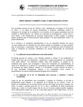 COMISIÓN COLOMBIANA DE JURISTAS
                                       Organización no gubernamental con status consultivo ante la ONU
                            Filial de la Comisión Internacional de Juristas (Ginebra) y de la Comisión Andina de Juristas (Lima)
                                    P ERSONERÍA JURÍDICA: RESOLUCIÓN 1060, A GOSTO DE 1988 DE LA A LCALDÍA MAYOR DE BOGOTÁ




Una vez aprobada en Colombia ley de impunidad (Boletín número 8)


             IMPUNIDAD TAMBIÉN PARA NARCOTRAFICANTES
             Autores de crímenes de guerra y de lesa humanidad quedarían protegidos de la extradición

Con el llamado proyecto de ley de “Justicia y Paz”, aprobado por el Congreso el 22 de junio
de 2005 y a la espera de sanción presidencial, el Gobierno colombiano refuerza su
compromiso de proteger de la extradición a los miembros de los grupos paramilitares que han
acordado su desmovilización. Así, además de exonerarlos de investigaciones y juicios serios a
nivel interno, y del cumplimiento de sanciones proporcionales al daño causado, el esquema
jurídico propuesto para la desmovilización intenta proteger a los jefes paramilitares frente a la
justicia internacional.

En lo referente a la extradición específicamente, la ley de impunidad introduce dos nuevas
vías para impedir que los miembros de estos grupos puedan ser entregados a un país extranjero
para ser procesados y sancionados. Tales vías se unen a la facultad que tiene el Gobierno de
negar la extradición de nacionales colombianos por razones discrecionales de conveniencia
nacional.

    1. La calificación del paramilitarismo como delito político

El llamado proyecto de “justicia y paz” introdujo mediante su artículo 72 una modificación al
Código Penal para que la conformación y pertenencia a grupos paramilitares sea considerada
como delito político1 . Tal calificación implica, entre otros beneficios, la garantía de no
extradición para quienes sean investigados o hayan sido condenados por paramilitarismo, en
virtud de lo dispuesto en el artículo 35 constitucional que prohíbe expresamente la extradición
de nacionales por delitos políticos. Además, si el narcotráfico o ciertos crímenes de guerra y
de lesa humanidad eventualmente llegaran a ser considerados como conexos al
paramilitarismo, sus autores también quedarían protegidos de la extradición.

    2. La aplicación de la ley de impunidad para procesar y condenar a futuros
       extraditables

Luego de que los paramilitares sean investigados y juzgados en Colombia, ya sea bajo el
procedimiento penal ordinario, o en aplicación de la llamada ley de “Justicia y Paz”, no
podrán ser extraditados por los mismos hechos que han sido objeto de proceso o condena. En
efecto, el respeto a garantía penal del non bis in idem o prohibición de doble incriminación
implica que a nadie se le podrá imputar más de una vez la misma conducta punible, cualquiera
sea la denominación jurídica que se le dé o haya dado (artículo 8 del Código Penal y 29 de la

1
  La calificación del paramilitarismo como delito político fue objeto del número 7 de la presente serie de
boletines emitidos por la Comisión Colombiana de Juristas con motivo de la aprobación de la ley de impunidad.

                  Calle 72 Nº 12-65 piso 7 PBX: (571) 3768200 – (571) 3434710 Fax : (571) 3768230
                       Email : ccj@coljuristas.org Website: www.coljuristas.org Bogotá, Colombia.
 