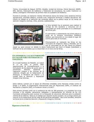 Untitled Document                                                                                Página 3 de 4



     Tolima, Universidad de Ibagué, ICETEX, Alcaldía, Unidad de Victimas, Policía Nacional, ANSPE,
     EPS, Ejército, Federación de Cafeteros y Federación de Cacaoteros, las cuales mostraron su
     oferta y entregaron información de primera mano al ciudadano de Rioblanco.

     Durante la jornada, se realizaron charlas informativas acerca de temas como asistencia técnica
     agropecuaria, actividad cafetera, vivienda rural, integración territorial y créditos educativos. Así
     mismo se trabajó en la definición del contenido básico de la política social en los temas de
     atención integral a víctimas, niños, jóvenes y adolescentes.


                                                     La feria también fue el escenario para realizar la
                                                     entrega de kits escolares y concursos con la
                                                     comunidad que serán premiados en la celebración
                                                     del 20 de julio.

                                                     El cubrimiento y ambientación de la feria estuvo a
                                                     cargo de la emisora comunitaria Rioblanco
                                                     Estéreo, que transmitió en vivo desde el lugar del
                                                     evento para todo el municipio.

                                                     Próximamente se realizarán las ferias en los
                                                     municipios de Chaparral, Ataco y Planadas, por lo
                                                     que la comunidad de sur del Tolima se prepara
     desde ya, para conocer en detalle la oferta institucional que tiene el Estado Colombiano y
     disfrutar de las actividades que se desarrollan en el marco de las ferias.



    EN ANTIOQUIA, LA UACT PARTICIPÓ
    EN TALLER PARA VÍCTIMAS DE LA
    VIOLENCIA

     En el hotel Nutibara de Medellín, se realizó
     el   17    de    julio,  el primer     taller
     departamental de acompañamiento a la
     formulación de los planes de acción para la
     prevención,      atención,  asistencia      y
     reparación integral a las víctimas de la
     violencia, dirigido por la Gobernación de
     Antioquia, el Ministerio del Interior y la
     Unidad para la Atención y Reparación
     Integral a las Víctimas.



     Estos talleres cuentan con el apoyo de diferentes entidades como Naciones Unidas contra la
     Droga y el Delito, la Organización Internacional para las Migraciones (OIM), el Instituto de
     Recreación y Deporte (IRD), la Fundación Social y la UACT.

     Esta primera jornada contó con la asistencia de más de 300 personas y su propósito fue el de
     convocar a los alcaldes, personeros, delegados y representantes de víctimas de los 125
     municipios antioqueños para avanzar en la búsqueda de soluciones efectivas para la población
     víctima de la violencia. “Esto es un trabajo que requiere mucho corazón y es un largo camino por
     recorrer en la restauración de las vidas de las personas afectadas”, dijo Lucía González, directora
     territorial de la Unidad de Atención y Reparación Integral a Víctimas.



    Síguenos a través de:




file:///C:/Users/daniel.camargo/ARCHIVOS%20CONSOLIDACION/BOLETINES_WE...                           08/08/2012
 