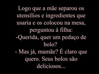 Logo que a mãe separou os
utensílios e ingredientes que
usaria e os colocou na mesa,
perguntou à filha:
-Querida, quer um pedaço de
bolo?
- Mas já, mamãe? É claro que
quero. Seus bolos são
deliciosos...
 