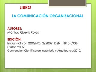 LIBRO
LA COMUNICACIÓN ORGANIZACIONAL
AUTORES:
Mónica Queris Rojas

EDICIÒN:
Industrial vol. XXX/NO. 2/2009. ISSN: 1815-5936.
Cuba 2009

Convención Científica de Ingeniería y Arquitectura 2010.

 