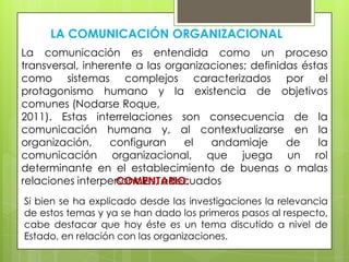 LA COMUNICACIÓN ORGANIZACIONAL
La comunicación es entendida como un proceso
transversal, inherente a las organizaciones; definidas éstas
como sistemas complejos caracterizados por el
protagonismo humano y la existencia de objetivos
comunes (Nodarse Roque,
2011). Estas interrelaciones son consecuencia de la
comunicación humana y, al contextualizarse en la
organización,
configuran
el
andamiaje
de
la
comunicación organizacional, que juega un rol
determinante en el establecimiento de buenas o malas
relaciones interpersonales, adecuados
COMENTARIO:
Si bien se ha explicado desde las investigaciones la relevancia
de estos temas y ya se han dado los primeros pasos al respecto,
cabe destacar que hoy éste es un tema discutido a nivel de
Estado, en relación con las organizaciones.

 
