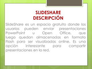 SLIDESHARE
DESCRIPCIÓN
SlideShare es un espacio gratuito donde los
usuarios pueden enviar presentaciones
PowerPoint
u
Open
Office,
que
luego quedan almacenadas en formato
Flash para ser visualizadas online. Es una
opción
interesante
para
compartir
presentaciones en la red.

 